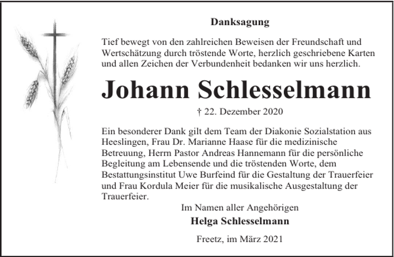 <p>Danksagung<br />Tief bewegt von den zahlreichen Beweisen der Freundschaft und<br />Wertschätzung durch tröstende Worte, herzlich geschriebene Karten<br />und allen Zeichen der Verbundenheit bedanken wir uns herzlich.</p><p>Johann Schlesselmann<br />† 22. Dezember 2020</p><p>Ein besonderer Dank gilt dem Team der Diakonie Sozialstation aus<br />Heeslingen, Frau Dr. Marianne Haase für die medizinische<br />Betreuung, Herrn Pastor Andreas Hannemann für die persönliche<br />Begleitung am Lebensende und die tröstenden Worte, dem<br />Bestattungsinstitut Uwe Burfeind für die Gestaltung der Trauerfeier<br />und Frau Kordula Meier für die musikalische Ausgestaltung der<br />Trauerfeier.<br />Im Namen aller Angehörigen</p><p>Helga Schlesselmann<br />Freetz, im März 2021</p>