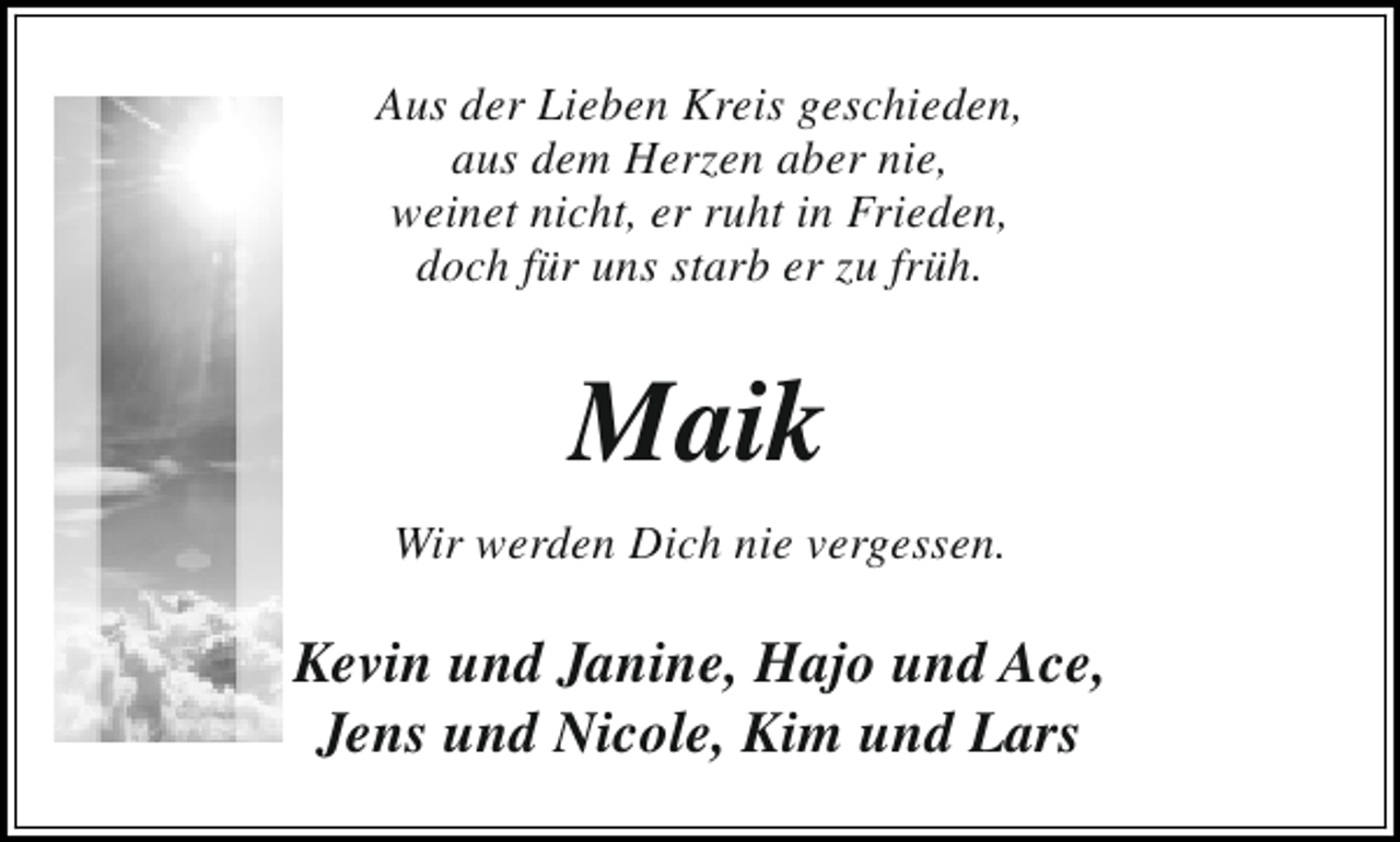 <p>Aus der Lieben Kreis geschieden,<br />aus dem Herzen aber nie,<br />weinet nicht, er ruht in Frieden,<br />doch für uns starb er zu früh.</p><p>Maik<br />Wir werden Dich nie vergessen.</p><p>Kevin und Janine, Hajo und Ace,<br />Jens und Nicole, Kim und Lars</p>
