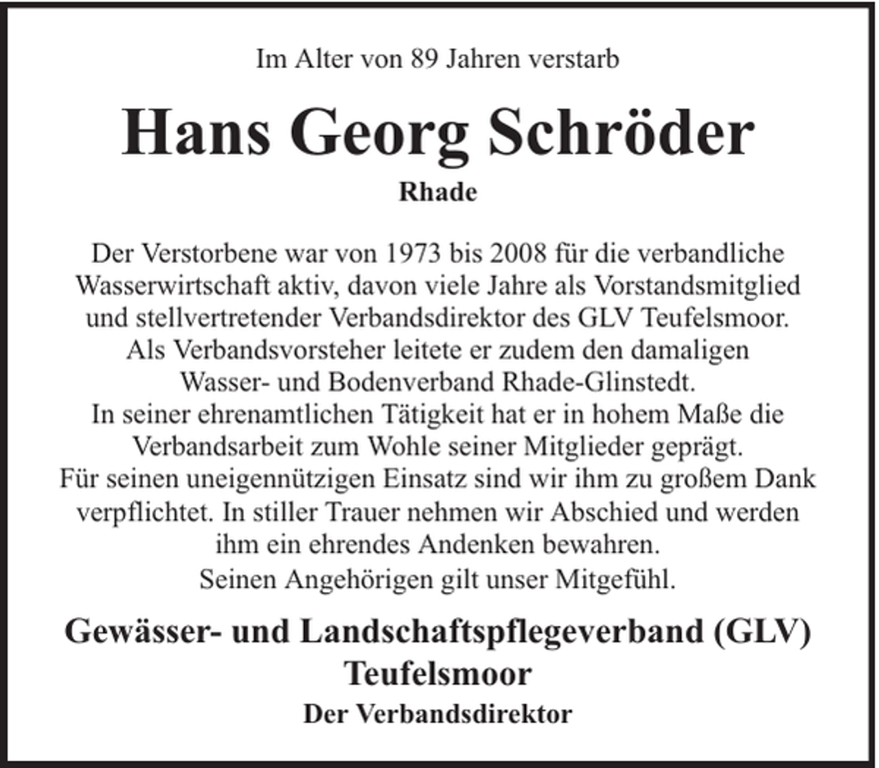 <p>Im Alter von 89 Jahren verstarb</p><p>Hans Georg Schröder<br />Rhade</p><p>Der Verstorbene war von 1973 bis 2008 für die verbandliche<br />Wasserwirtschaft aktiv, davon viele Jahre als Vorstandsmitglied<br />und stellvertretender Verbandsdirektor des GLV Teufelsmoor.<br />Als Verbandsvorsteher leitete er zudem den damaligen<br />Wasser- und Bodenverband Rhade-Glinstedt.<br />In seiner ehrenamtlichen Tätigkeit hat er in hohem Maße die<br />Verbandsarbeit zum Wohle seiner Mitglieder geprägt.<br />Für seinen uneigennützigen Einsatz sind wir ihm zu großem Dank<br />verpflichtet. In stiller Trauer nehmen wir Abschied und werden<br />ihm ein ehrendes Andenken bewahren.<br />Seinen Angehörigen gilt unser Mitgefühl.</p><p>Gewässer- und Landschaftspflegeverband (GLV)<br />Teufelsmoor<br />Der Verbandsdirektor</p>