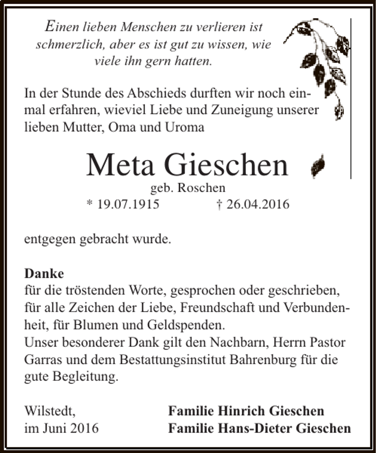 <p>Einen lieben Menschen zu verlieren ist<br />schmerzlich, aber es ist gut zu wissen, wie<br />viele ihn gern hatten.<br />In der Stunde des Abschieds durften wir noch einmal erfahren, wieviel Liebe und Zuneigung unserer<br />lieben Mutter, Oma und Uroma</p><p>Metageb. Roschen<br />Gieschen</p><p>* 19.07.1915</p><p>† 26.04.2016</p><p>entgegen gebracht wurde.<br />Danke<br />für die tröstenden Worte, gesprochen oder geschrieben,<br />für alle Zeichen der Liebe, Freundschaft und Verbundenheit, für Blumen und Geldspenden.<br />Unser besonderer Dank gilt den Nachbarn, Herrn Pastor<br />Garras und dem Bestattungsinstitut Bahrenburg für die<br />gute Begleitung.<br />Wilstedt,<br />im Juni 2016</p><p>Familie Hinrich Gieschen<br />Familie Hans-Dieter Gieschen</p>