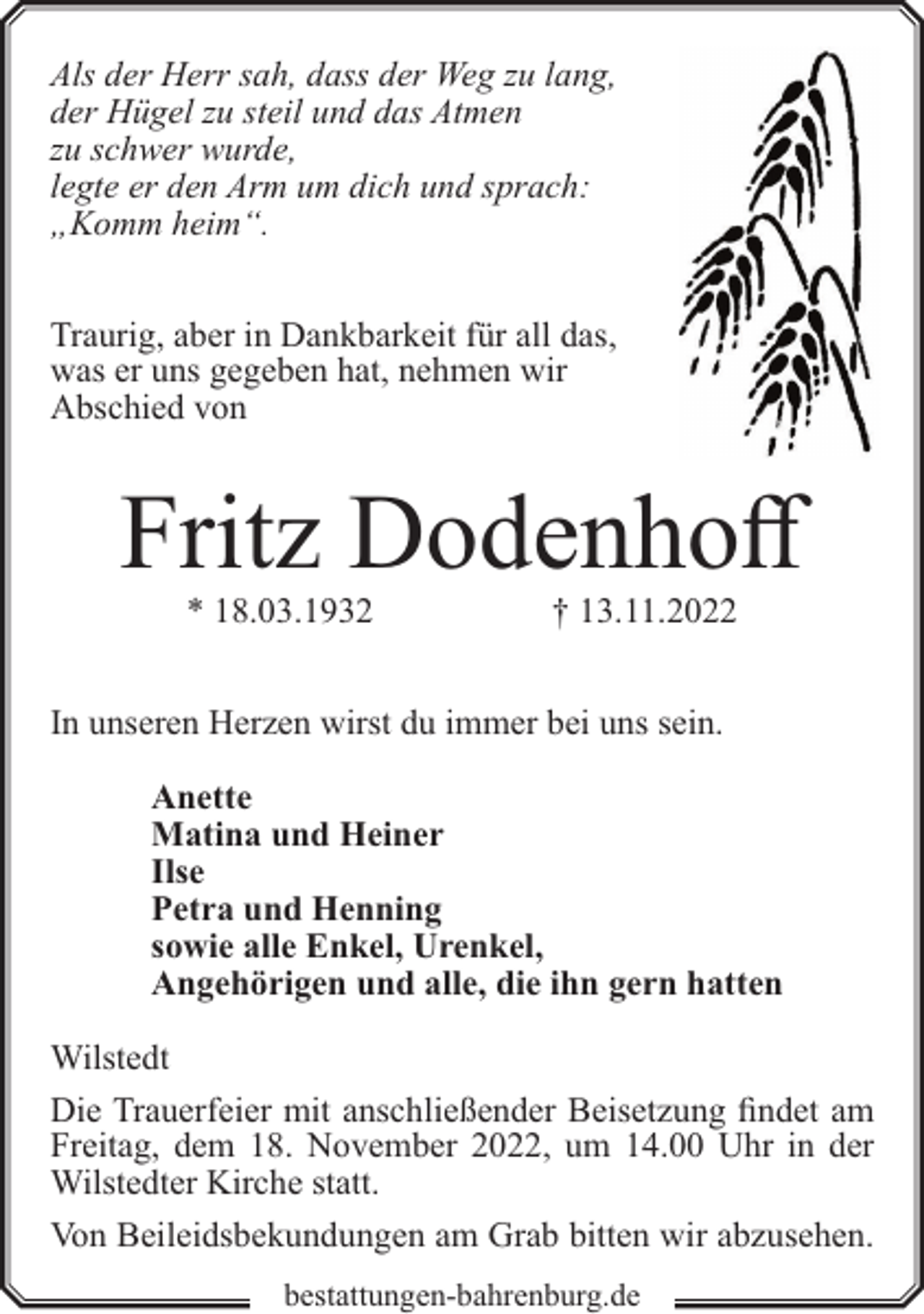 <p>Als der Herr sah, dass der Weg zu lang,<br />der Hügel zu steil und das Atmen<br />zu schwer wurde,<br />legte er den Arm um dich und sprach:<br />„Komm heim“.<br />Traurig, aber in Dankbarkeit für all das,<br />was er uns gegeben hat, nehmen wir<br />Abschied von</p><p>Fritz Dodenhoff<br />* 18.03.1932</p><p>† 13.11.2022</p><p>In unseren Herzen wirst du immer bei uns sein.<br />Anette<br />Matina und Heiner<br />Ilse<br />Petra und Henning<br />sowie alle Enkel, Urenkel,<br />Angehörigen und alle, die ihn gern hatten<br />Wilstedt<br />Die Trauerfeier mit anschließender Beisetzung findet am<br />Freitag, dem 18. November 2022, um 14.00 Uhr in der<br />Wilstedter Kirche statt.<br />Von Beileidsbekundungen am Grab bitten wir abzusehen.<br />bestattungen-bahrenburg.de</p>