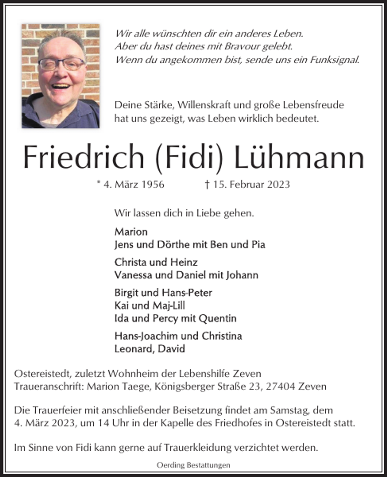 <p>Wir alle wünschten dir ein anderes Leben.<br />Aber du hast deines mit Bravour gelebt.<br />Wenn du angekommen bist, sende uns ein Funksignal.</p><p>Deine Stärke, Willenskraft und große Lebensfreude<br />hat uns gezeigt, was Leben wirklich bedeutet.</p><p>Friedrich (Fidi) Lühmann<br />* 4. März 1956</p><p>† 15. Februar 2023</p><p>Wir lassen dich in Liebe gehen.</p><p>Ostereistedt, zuletzt Wohnheim der Lebenshilfe Zeven<br />Traueranschrift: Marion Taege, Königsberger Straße 23, 27404 Zeven<br />Die Trauerfeier mit anschließender Beisetzung findet am Samstag, dem<br />4. März 2023, um 14 Uhr in der Kapelle des Friedhofes in Ostereistedt statt.<br />Im Sinne von Fidi kann gerne auf Trauerkleidung verzichtet werden.<br />Oerding Bestattungen</p>