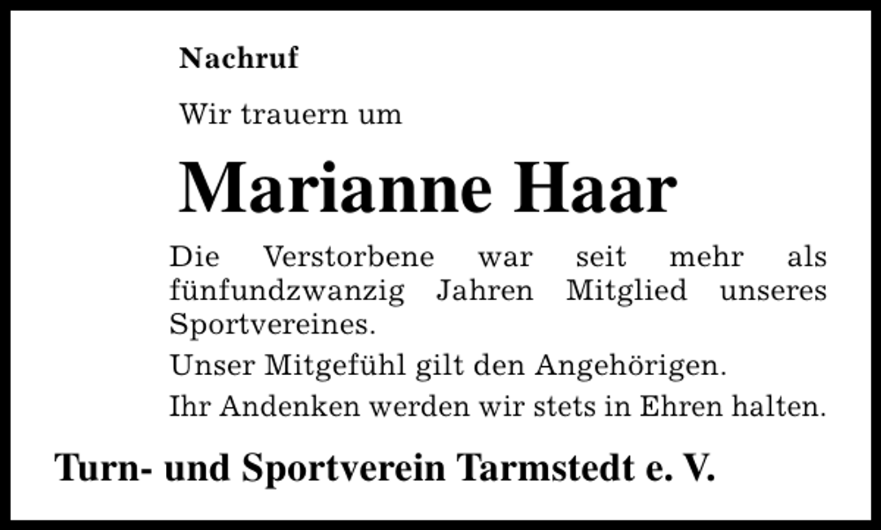 <p>Nachruf<br />Wir trauern um</p><p>Marianne Haar</p><p>Die Verstorbene war seit mehr als<br />fünfundzwanzig Jahren Mitglied unseres<br />Sportvereines.<br />Unser Mitgefühl gilt den Angehörigen.<br />Ihr Andenken werden wir stets in Ehren halten.</p><p>Turn- und Sportverein Tarmstedt e. V.</p>