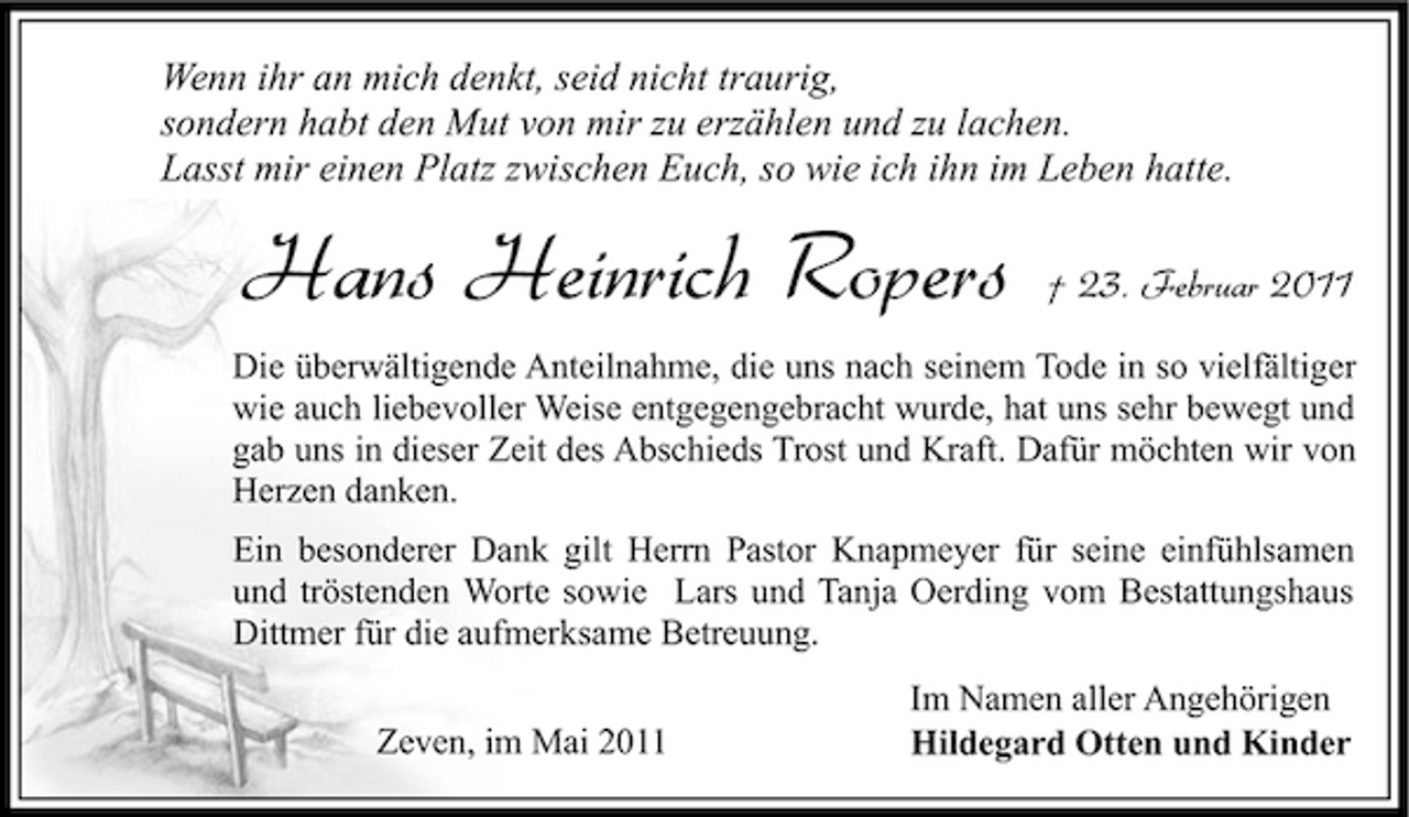 <p>Wenn ihr an mich denkt, seid nicht traurig, sondern habt den Mut von mir zu erzählen und zu lachen. Lasst mir einen Platz zwischen Euch, so wie ich ihn im Leben hatte.</p>
<p>Hans Heinrich Ropers</p>
<p>† 23. Februar 2011</p>
<p>Die überwältigende Anteilnahme, die uns nach seinem Tode in so vielfältiger wie auch liebevoller Weise entgegengebracht wurde, hat uns sehr bewegt und gab uns in dieser Zeit des Abschieds Trost und Kraft. Dafür möchten wir von Herzen danken. Ein besonderer Dank gilt Herrn Pastor Knapmeyer für seine einfühlsamen und tröstenden Worte sowie Lars und Tanja Oerding vom Bestattungshaus Dittmer für die aufmerksame Betreuung. Zeven, im Mai 2011 Im Namen aller Angehörigen Hildegard Otten und Kinder</p>