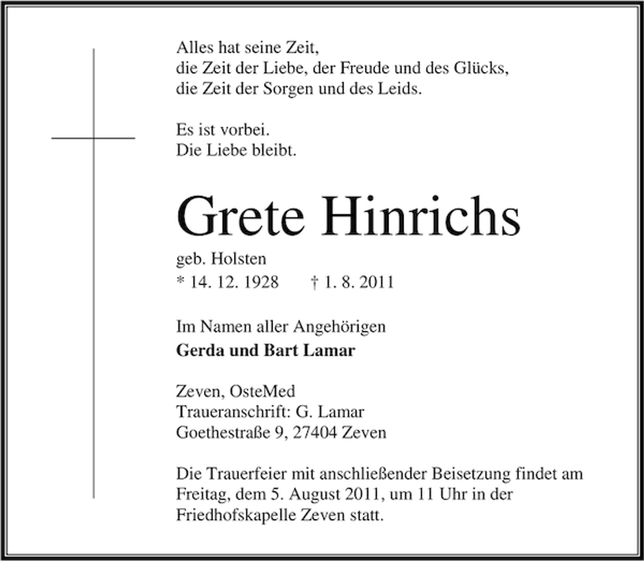 <p>Alles hat seine Zeit,<br />die Zeit der Liebe, der Freude und des Glücks,<br />die Zeit der Sorgen und des Leids.<br />Es ist vorbei.<br />Die Liebe bleibt.</p><p>Grete Hinrichs<br />geb. Holsten<br />* 14. 12. 1928</p><p>† 1. 8. 2011</p><p>Im Namen aller Angehörigen<br />Gerda und Bart Lamar<br />Zeven, OsteMed<br />Traueranschrift: G. Lamar<br />Goethestraße 9, 27404 Zeven<br />Die Trauerfeier mit anschließender Beisetzung findet am<br />Freitag, dem 5. August 2011, um 11 Uhr in der<br />Friedhofskapelle Zeven statt.</p>