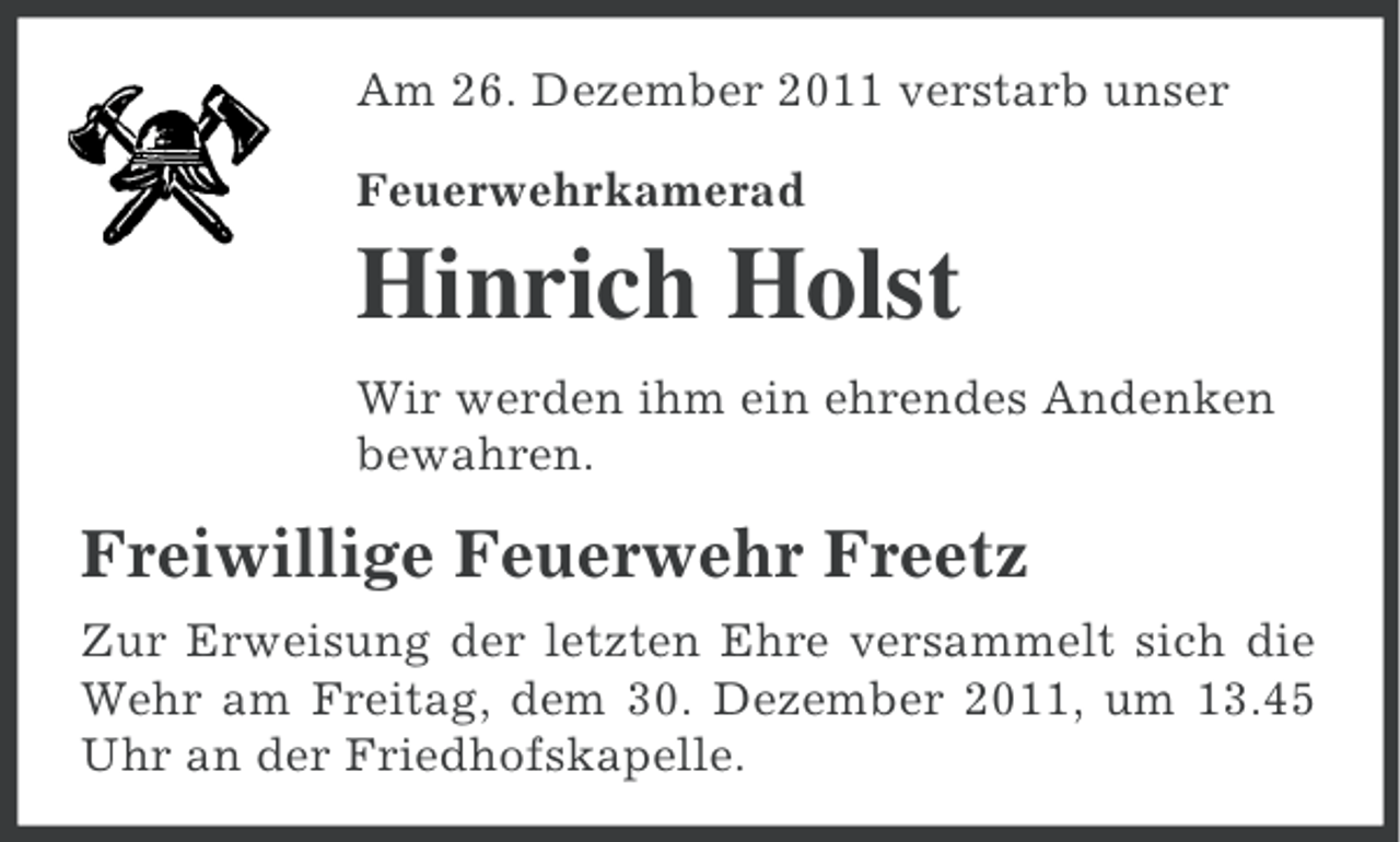 <p>Am 26. Dezember 2011 verstarb unser<br />Feuerwehrkamerad</p><p>Hinrich Holst<br />Wir werden ihm ein ehrendes Andenken<br />bewahren.</p><p>Freiwillige Feuerwehr Freetz<br />Zur Erweisung der letzten Ehre versammelt sich die<br />Wehr am Freitag, dem 30. Dezember 2011, um 13.45<br />Uhr an der Friedhofskapelle.</p>