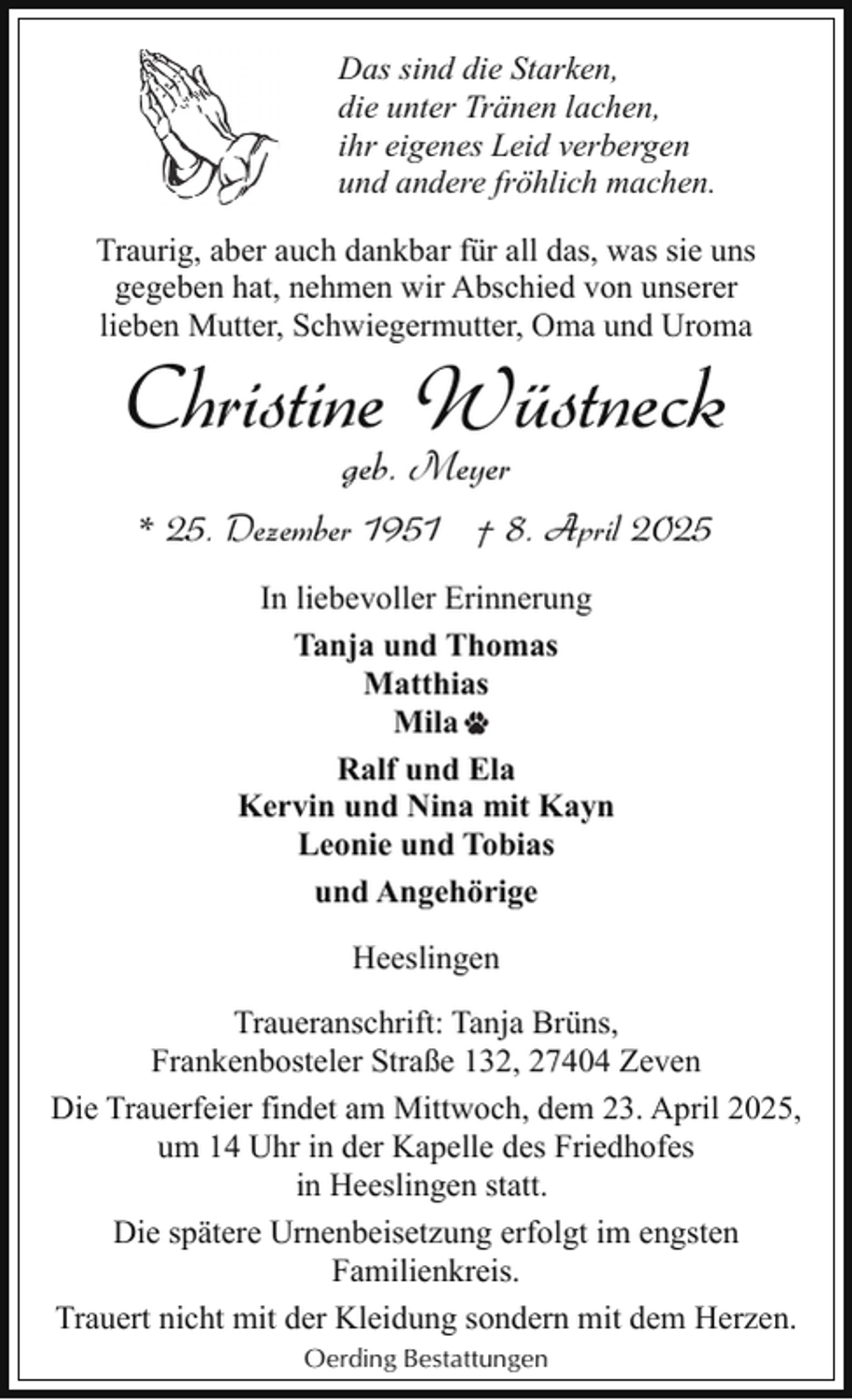 <p>Das sind die Starken,<br />die unter Tränen lachen,<br />ihr eigenes Leid verbergen<br />und andere fröhlich machen.<br />Traurig, aber auch dankbar für all das, was sie uns<br />gegeben hat, nehmen wir Abschied von unserer<br />lieben Mutter, Schwiegermutter, Oma und Uroma</p><p>Christine Wüstneck<br />geb. Meyer</p><p>* 25. Dezember 1951 † 8. April 2025<br />In liebevoller Erinnerung<br />Tanja und Thomas<br />Matthias<br />Mila<br />Ralf und Ela<br />Kervin und Nina mit Kayn<br />Leonie und Tobias<br />und Angehörige<br />Heeslingen<br />Traueranschrift: Tanja Brüns,<br />Frankenbosteler Straße 132, 27404 Zeven<br />Die Trauerfeier findet am Mittwoch, dem 23. April 2025,<br />um 14 Uhr in der Kapelle des Friedhofes<br />in Heeslingen statt.<br />Die spätere Urnenbeisetzung erfolgt im engsten<br />Familienkreis.<br />Trauert nicht mit der Kleidung sondern mit dem Herzen.<br />Oerding Bestattungen</p>
