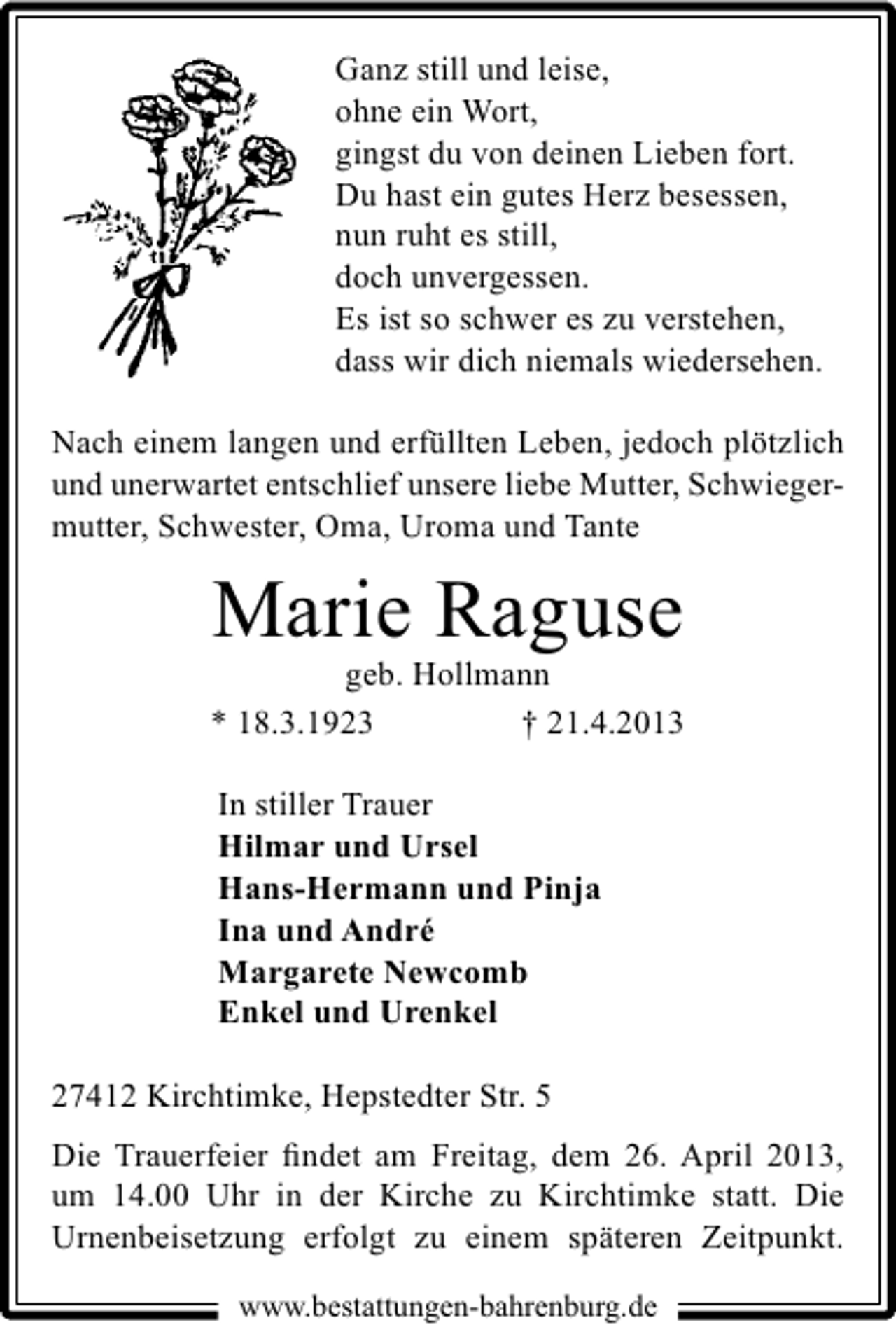 <p>Ganz still und leise,<br />ohne ein Wort,<br />gingst du von deinen Lieben fort.<br />Du hast ein gutes Herz besessen,<br />nun ruht es still,<br />doch unvergessen.<br />Es ist so schwer es zu verstehen,<br />dass wir dich niemals wiedersehen.<br />Nach einem langen und erfüllten Leben, jedoch plötzlich<br />und unerwartet entschlief unsere liebe Mutter, Schwiegermutter, Schwester, Oma, Uroma und Tante</p><p>Marie Raguse</p><p>geb. Hollmann<br />* 18.3.1923<br />† 21.4.2013<br />In stiller Trauer<br />Hilmar und Ursel<br />Hans-Hermann und Pinja<br />Ina und André<br />Margarete Newcomb<br />Enkel und Urenkel<br />27412 Kirchtimke, Hepstedter Str. 5<br />Die Trauerfeier ﬁndet am Freitag, dem 26. April 2013,<br />um 14.00 Uhr in der Kirche zu Kirchtimke statt. Die<br />Urnenbeisetzung erfolgt zu einem späteren Zeitpunkt.<br />www.bestattungen-bahrenburg.de</p>