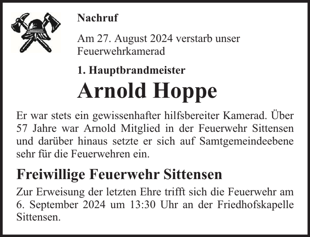 <p>Nachruf<br />Am 27. August 2024 verstarb unser<br />Feuerwehrkamerad<br />1. Hauptbrandmeister</p><p>Arnold Hoppe<br />Er war stets ein gewissenhafter hilfsbereiter Kamerad. Über<br />57 Jahre war Arnold Mitglied in der Feuerwehr Sittensen<br />und darüber hinaus setzte er sich auf Samtgemeindeebene<br />sehr für die Feuerwehren ein.</p><p>Freiwillige Feuerwehr Sittensen</p><p>Zur Erweisung der letzten Ehre trifft sich die Feuerwehr am<br />6. September 2024 um 13:30 Uhr an der Friedhofskapelle<br />Sittensen.</p>