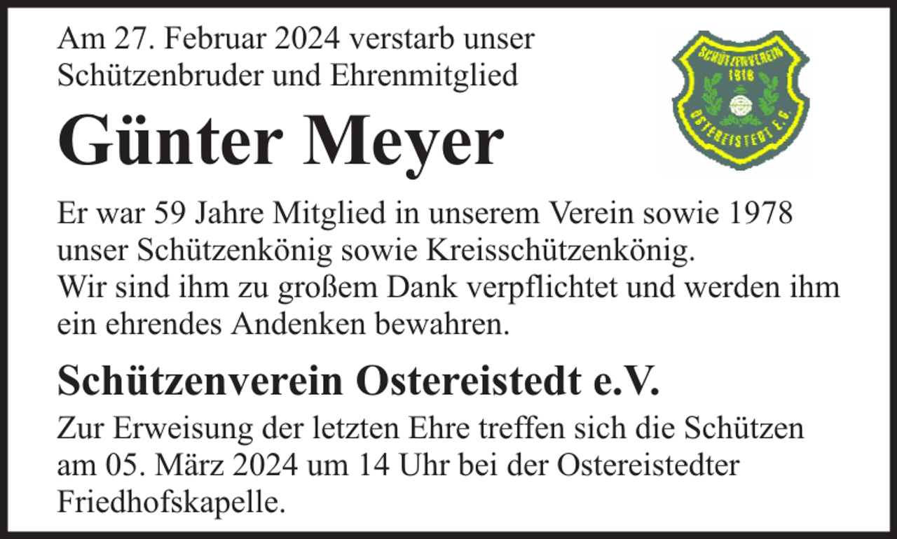 <p>Am 27. Februar 2024 verstarb unser<br />Schützenbruder und Ehrenmitglied</p><p>Günter Meyer</p><p>Er war 59 Jahre Mitglied in unserem Verein sowie 1978<br />unser Schützenkönig sowie Kreisschützenkönig.<br />Wir sind ihm zu großem Dank verpflichtet und werden ihm<br />ein ehrendes Andenken bewahren.</p><p>Schützenverein Ostereistedt e.V.</p><p>Zur Erweisung der letzten Ehre treffen sich die Schützen<br />am 05. März 2024 um 14 Uhr bei der Ostereistedter<br />Friedhofskapelle.</p>