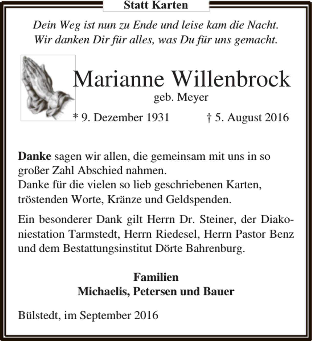 <p>Statt Karten<br />Dein Weg ist nun zu Ende und leise kam die Nacht.<br />Wir danken Dir für alles, was Du für uns gemacht.</p><p>Marianne Willenbrock<br />geb. Meyer</p><p>* 9. Dezember 1931</p><p>† 5. August 2016</p><p>Danke sagen wir allen, die gemeinsam mit uns in so<br />großer Zahl Abschied nahmen.<br />Danke für die vielen so lieb geschriebenen Karten,<br />tröstenden Worte, Kränze und Geldspenden.<br />Ein besonderer Dank gilt Herrn Dr. Steiner, der Diakoniestation Tarmstedt, Herrn Riedesel, Herrn Pastor Benz<br />und dem Bestattungsinstitut Dörte Bahrenburg.<br />Familien<br />Michaelis, Petersen und Bauer<br />Bülstedt, im September 2016</p>