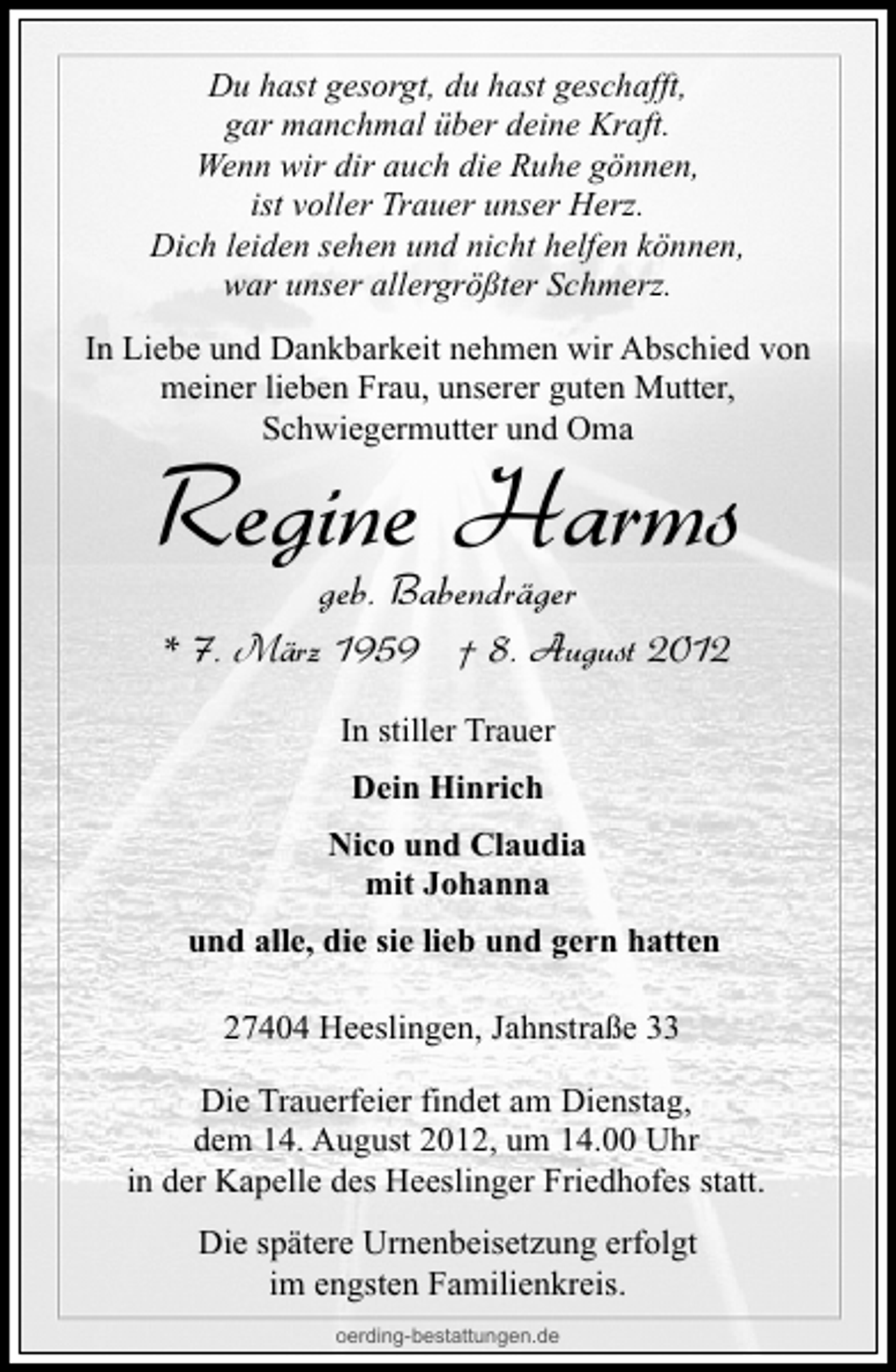<p>Du hast gesorgt, du hast geschafft,<br />gar manchmal über deine Kraft.<br />Wenn wir dir auch die Ruhe gönnen,<br />ist voller Trauer unser Herz.<br />Dich leiden sehen und nicht helfen können,<br />war unser allergrößter Schmerz.<br />In Liebe und Dankbarkeit nehmen wir Abschied von<br />meiner lieben Frau, unserer guten Mutter,<br />Schwiegermutter und Oma</p><p>Regine Harms<br />geb. Babendräger</p><p>* 7. März 1959 † 8. August 2012<br />In stiller Trauer<br />Dein Hinrich<br />Nico und Claudia<br />mit Johanna<br />und alle, die sie lieb und gern hatten<br />27404 Heeslingen, Jahnstraße 33<br />Die Trauerfeier findet am Dienstag,<br />dem 14. August 2012, um 14.00 Uhr<br />in der Kapelle des Heeslinger Friedhofes statt.<br />Die spätere Urnenbeisetzung erfolgt<br />im engsten Familienkreis.<br />oerding-bestattungen.de</p>