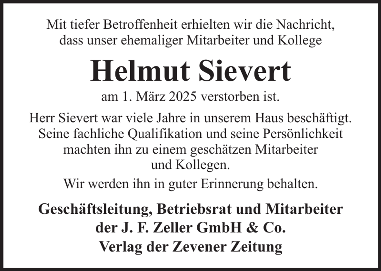 <p>Mit tiefer Betroffenheit erhielten wir die Nachricht,<br />dass unser ehemaliger Mitarbeiter und Kollege</p><p>Helmut Sievert<br />am 1. März 2025 verstorben ist.<br />Herr Sievert war viele Jahre in unserem Haus beschäftigt.<br />Seine fachliche Qualifikation und seine Persönlichkeit<br />machten ihn zu einem geschätzen Mitarbeiter<br />und Kollegen.<br />Wir werden ihn in guter Erinnerung behalten.</p><p>Geschäftsleitung, Betriebsrat und Mitarbeiter<br />der J. F. Zeller GmbH &amp; Co.<br />Verlag der Zevener Zeitung</p>
