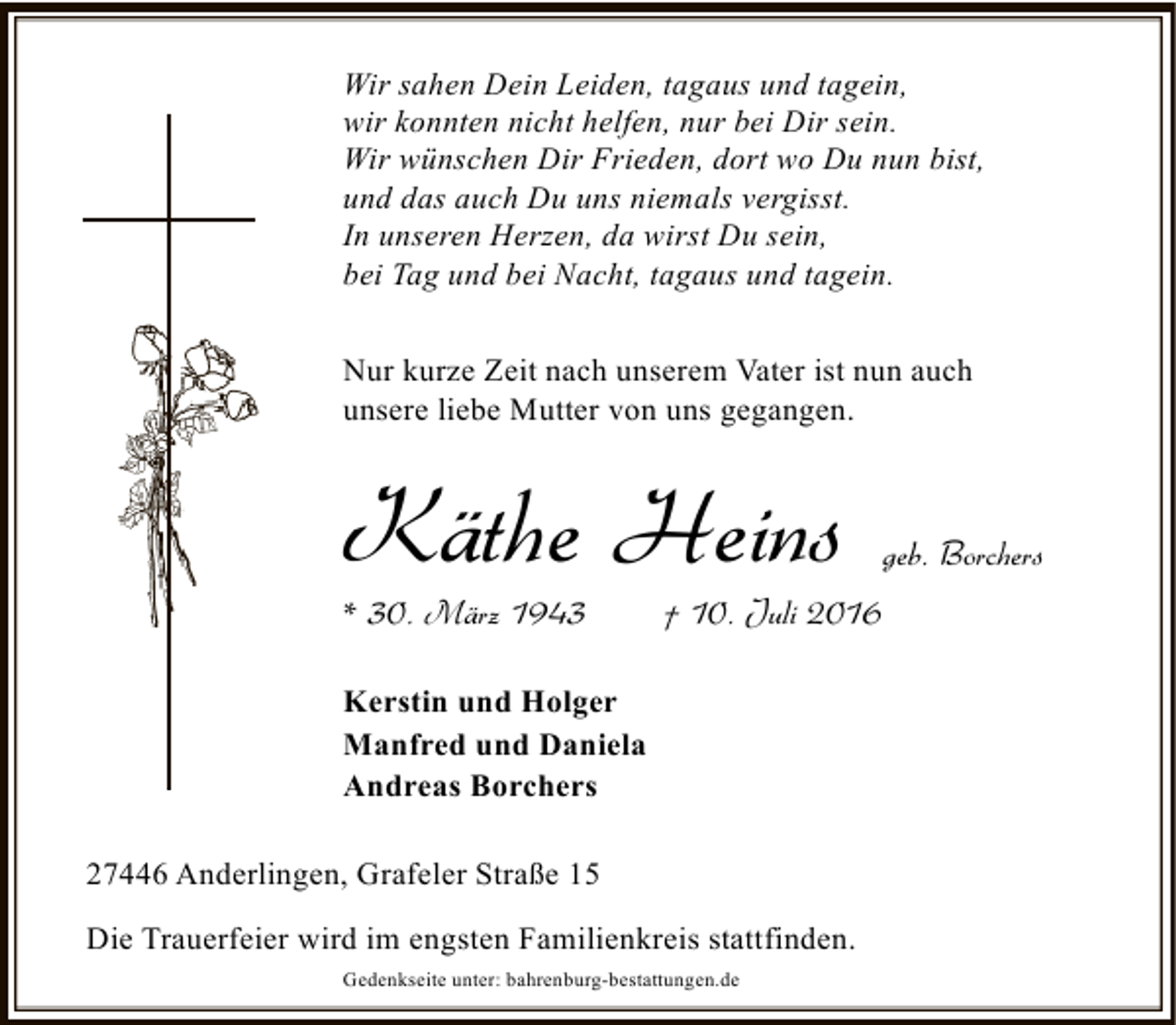 <p>Wir sahen Dein Leiden, tagaus und tagein,<br />wir konnten nicht helfen, nur bei Dir sein.<br />Wir wünschen Dir Frieden, dort wo Du nun bist,<br />und das auch Du uns niemals vergisst.<br />In unseren Herzen, da wirst Du sein,<br />bei Tag und bei Nacht, tagaus und tagein.<br />Nur kurze Zeit nach unserem Vater ist nun auch<br />unsere liebe Mutter von uns gegangen.</p><p>Käthe Heins<br />* 30. März 1943</p><p>geb. Borchers</p><p>† 10. Juli 2016</p><p>Kerstin und Holger<br />Manfred und Daniela<br />Andreas Borchers<br />27446 Anderlingen, Grafeler Straße 15<br />Die Trauerfeier wird im engsten Familienkreis stattfinden.<br />Gedenkseite unter: bahrenburg-bestattungen.de</p>