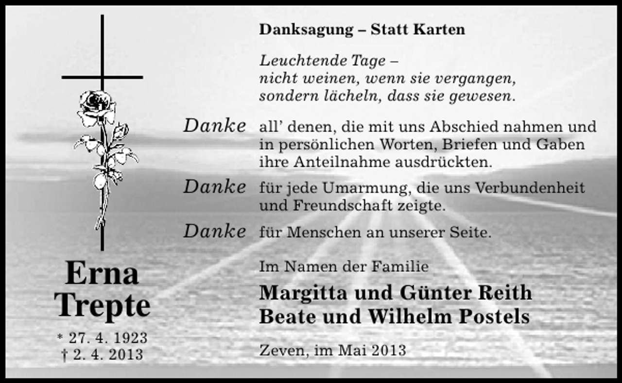 <p>Danksagung – Statt Karten<br />Leuchtende Tage –<br />nicht weinen, wenn sie vergangen,<br />sondern lächeln, dass sie gewesen.</p><p>Danke<br />Danke</p><p>* 27. 4. 1923</p><p>† 2. 4. 2013</p><p>für jede Umarmung, die uns Verbundenheit<br />und Freundschaft zeigte.</p><p>Danke</p><p>Erna<br />Trepte</p><p>all’ denen, die mit uns Abschied nahmen und<br />in persönlichen Worten, Briefen und Gaben<br />ihre Anteilnahme ausdrückten.</p><p>für Menschen an unserer Seite.<br />Im Namen der Familie</p><p>Margitta und Günter Reith<br />Beate und Wilhelm Postels<br />Zeven, im Mai 2013</p>