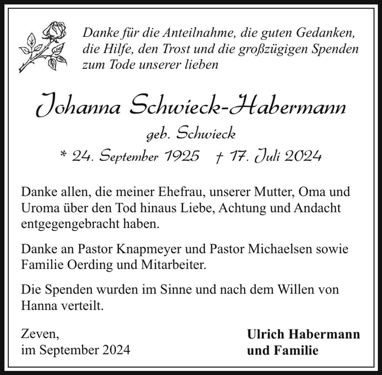 <p>Danke für die Anteilnahme, die guten Gedanken,<br />die Hilfe, den Trost und die großzügigen Spenden<br />zum Tode unserer lieben</p><p>Johanna Schwieck-Habermann<br />geb. Schwieck</p><p>* 24. September 1925 † 17. Juli 2024<br />Danke allen, die meiner Ehefrau, unserer Mutter, Oma und<br />Uroma über den Tod hinaus Liebe, Achtung und Andacht<br />entgegengebracht haben.<br />Danke an Pastor Knapmeyer und Pastor Michaelsen sowie<br />Familie Oerding und Mitarbeiter.<br />Die Spenden wurden im Sinne und nach dem Willen von<br />Hanna verteilt.<br />Zeven,<br />im September 2024</p><p>Ulrich Habermann<br />und Familie</p>