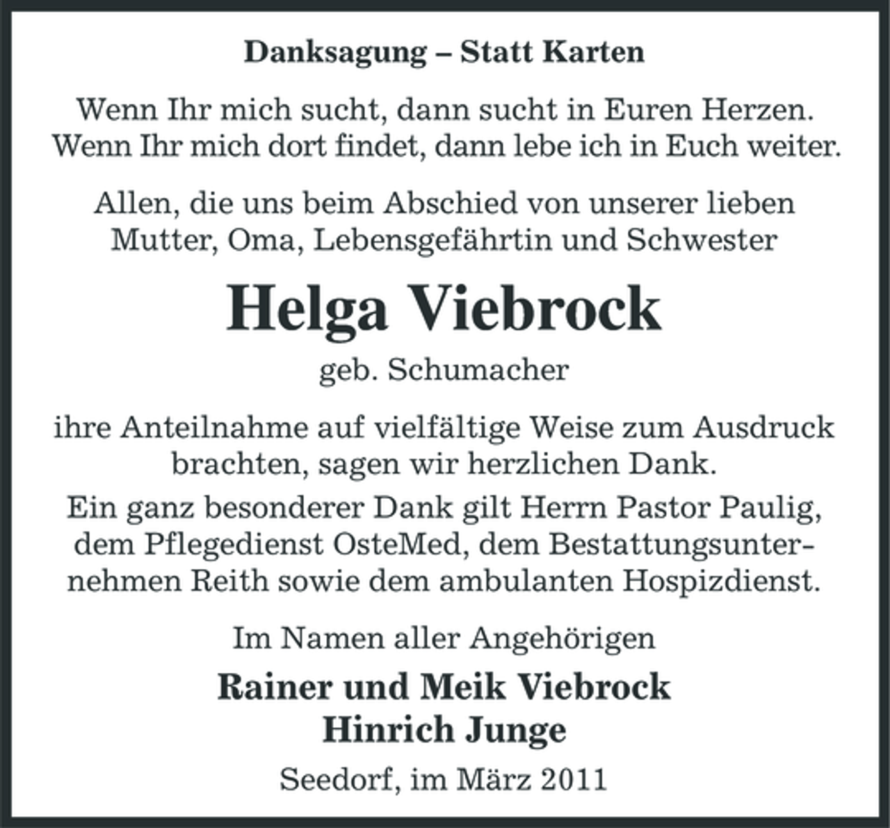 <p>Danksagung – Statt Karten Wenn Ihr mich sucht, dann sucht in Euren Herzen. Wenn Ihr mich dort findet, dann lebe ich in Euch weiter. Allen, die uns beim Abschied von unserer lieben Mutter, Oma, Lebensgefährtin und Schwester</p><p>Helga Viebrock<br />geb. Schumacher ihre Anteilnahme auf vielfältige Weise zum Ausdruck brachten, sagen wir herzlichen Dank. Ein ganz besonderer Dank gilt Herrn Pastor Paulig, dem Pflegedienst OsteMed, dem Bestattungsunternehmen Reith sowie dem ambulanten Hospizdienst. Im Namen aller Angehörigen</p><p>Rainer und Meik Viebrock Hinrich Junge<br />Seedorf, im März 2011</p>