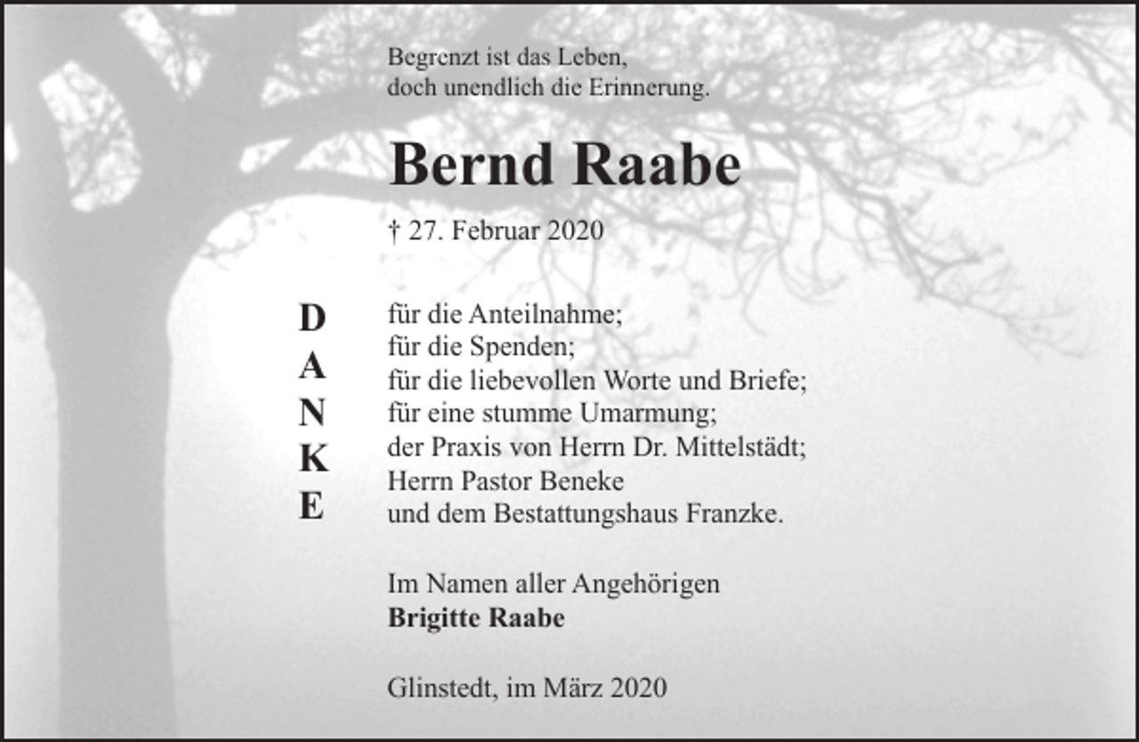 <p>Begrenzt ist das Leben,<br />doch unendlich die Erinnerung.</p><p>Bernd Raabe<br />† 27. Februar 2020</p><p>D<br />A<br />N<br />K<br />E</p><p>für die Anteilnahme;<br />für die Spenden;<br />für die liebevollen Worte und Briefe;<br />für eine stumme Umarmung;<br />der Praxis von Herrn Dr. Mittelstädt;<br />Herrn Pastor Beneke<br />und dem Bestattungshaus Franzke.<br />Im Namen aller Angehörigen<br />Brigitte Raabe<br />Glinstedt, im März 2020</p>