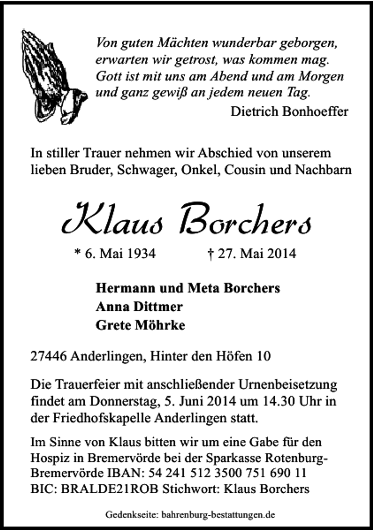 <p>Von guten Mächten wunderbar geborgen,<br />erwarten wir getrost, was kommen mag.<br />Gott ist mit uns am Abend und am Morgen<br />und ganz gewiß an jedem neuen Tag.<br />Dietrich Bonhoeffer<br />In stiller Trauer nehmen wir Abschied von unserem<br />lieben Bruder, Schwager, Onkel, Cousin und Nachbarn</p><p>Klaus Borchers<br />* 6. Mai 1934</p><p>† 27. Mai 2014</p><p>Hermann und Meta Borchers<br />Anna Dittmer<br />Grete Möhrke<br />27446 Anderlingen, Hinter den Höfen 10<br />Die Trauerfeier mit anschließender Urnenbeisetzung<br />findet am Donnerstag, 5. Juni 2014 um 14.30 Uhr in<br />der Friedhofskapelle Anderlingen statt.<br />Im Sinne von Klaus bitten wir um eine Gabe für den<br />Hospiz in Bremervörde bei der Sparkasse RotenburgBremervörde IBAN: 54 241 512 3500 751 690 11<br />BIC: BRALDE21ROB Stichwort: Klaus Borchers<br />Gedenkseite: bahrenburg-bestattungen.de</p>