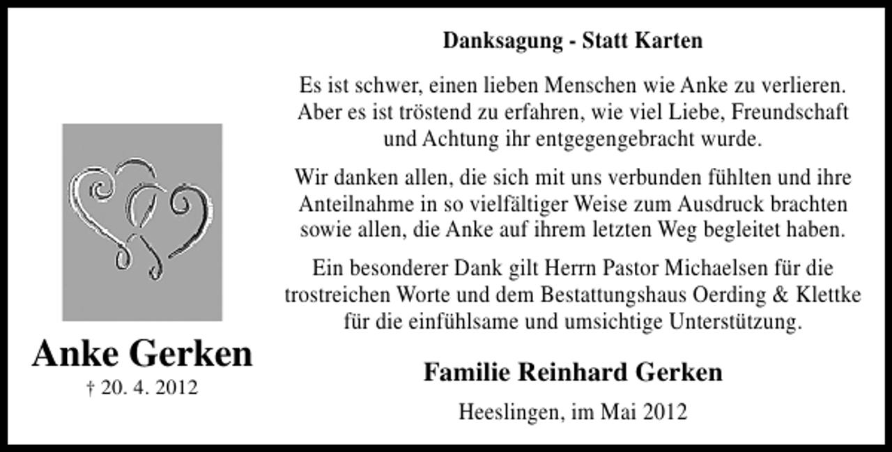 <p>Danksagung - Statt Karten<br />Es ist schwer, einen lieben Menschen wie Anke zu verlieren.<br />Aber es ist tröstend zu erfahren, wie viel Liebe, Freundschaft<br />und Achtung ihr entgegengebracht wurde.<br />Wir danken allen, die sich mit uns verbunden fühlten und ihre<br />Anteilnahme in so vielfältiger Weise zum Ausdruck brachten<br />sowie allen, die Anke auf ihrem letzten Weg begleitet haben.</p><p>Anke Gerken<br />† 20. 4. 2012</p><p>Ein besonderer Dank gilt Herrn Pastor Michaelsen für die<br />trostreichen Worte und dem Bestattungshaus Oerding &amp; Klettke<br />für die einfühlsame und umsichtige Unterstützung.</p><p>Familie Reinhard Gerken<br />Heeslingen, im Mai 2012</p>