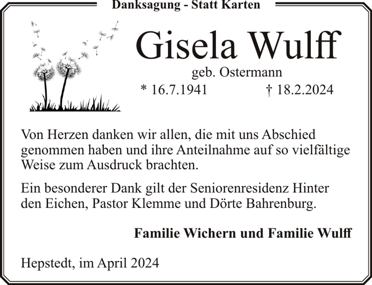 <p>Danksagung - Statt Karten</p><p>Gisela Wulff<br />geb. Ostermann<br />* 16.7.1941<br />† 18.2.2024</p><p>Von Herzen danken wir allen, die mit uns Abschied<br />genommen haben und ihre Anteilnahme auf so vielfältige<br />Weise zum Ausdruck brachten.<br />Ein besonderer Dank gilt der Seniorenresidenz Hinter<br />den Eichen, Pastor Klemme und Dörte Bahrenburg.<br />Familie Wichern und Familie Wulff<br />Hepstedt, im April 2024</p>