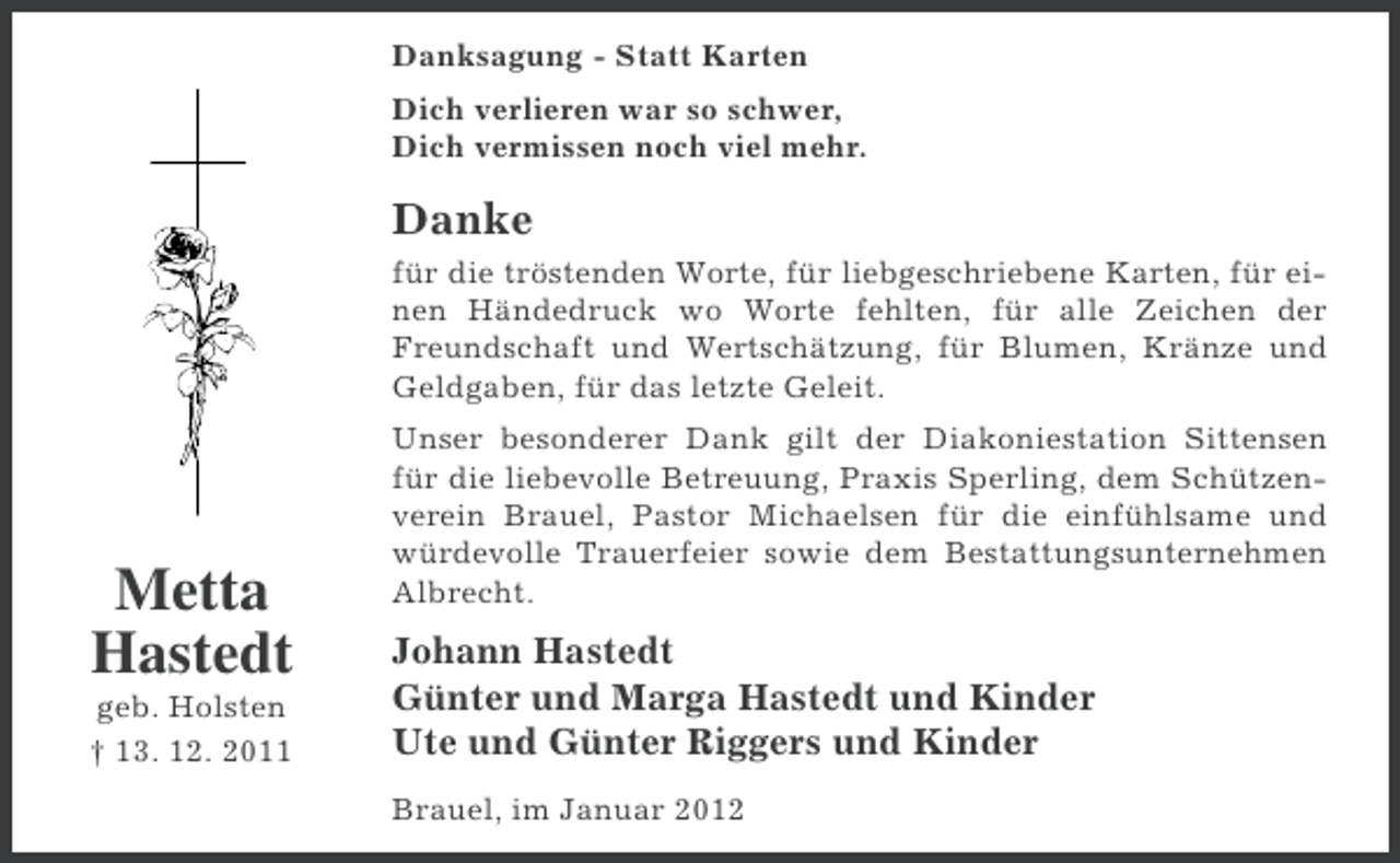 <p>Danksagung - Statt Karten<br />Dich verlieren war so schwer,<br />Dich vermissen noch viel mehr.</p><p>Danke<br />für die tröstenden Worte, für liebgeschriebene Karten, für einen Händedruck wo Worte fehlten, für alle Zeichen der<br />Freundschaft und Wertschätzung, für Blumen, Kränze und<br />Geldgaben, für das letzte Geleit.</p><p>Metta<br />Hastedt<br />geb. Holsten<br />† 13. 12. 2011</p><p>Unser besonderer Dank gilt der Diakoniestation Sittensen<br />für die liebevolle Betreuung, Praxis Sperling, dem Schützenverein Brauel, Pastor Michaelsen für die einfühlsame und<br />würdevolle Trauerfeier sowie dem Bestattungsunternehmen<br />Albrecht.</p><p>Johann Hastedt<br />Günter und Marga Hastedt und Kinder<br />Ute und Günter Riggers und Kinder<br />Brauel, im Januar 2012</p>