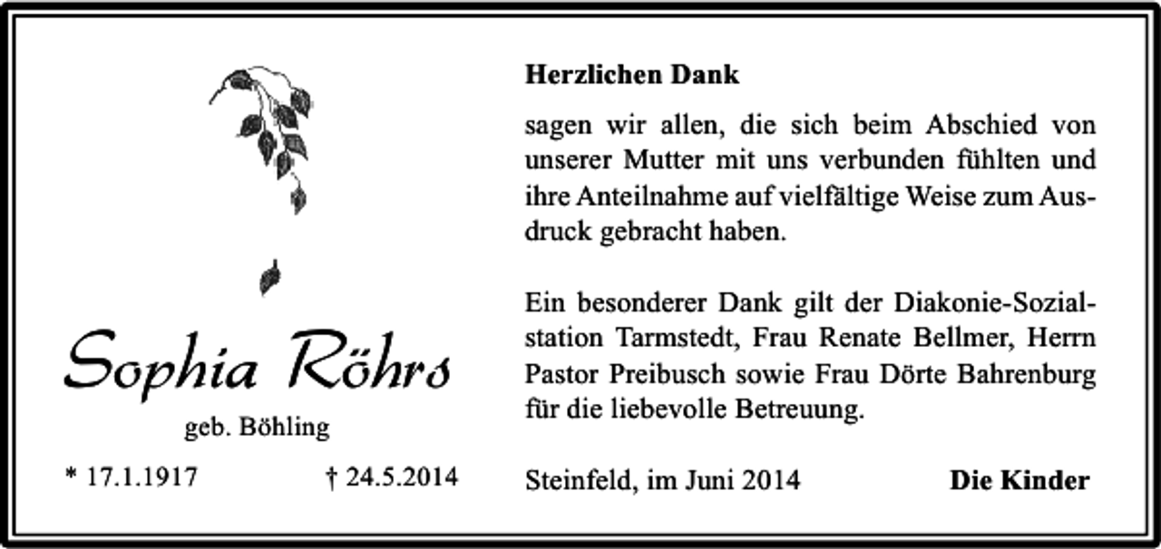<p>Herzlichen Dank<br />sagen wir allen, die sich beim Abschied von<br />unserer Mutter mit uns verbunden fühlten und<br />ihre Anteilnahme auf vielfältige Weise zum Ausdruck gebracht haben.</p><p>Sophia Röhrs</p><p>Ein besonderer Dank gilt der Diakonie-Sozialstation Tarmstedt, Frau Renate Bellmer, Herrn<br />Pastor Preibusch sowie Frau Dörte Bahrenburg<br />für die liebevolle Betreuung.</p><p>* 17.1.1917</p><p>Steinfeld, im Juni 2014</p><p>geb. Böhling</p><p>† 24.5.2014</p><p>Die Kinder</p>