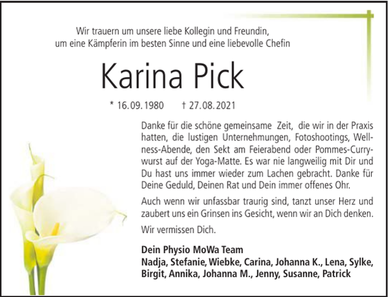 <p>Wir trauern um unsere liebe Kollegin und Freundin,<br />um eine Kämpferin im besten Sinne und eine liebevolle Chefin</p><p>Karina Pick<br />* 16. 09. 1980</p><p>† 27. 08. 2021</p><p>Danke für die schöne gemeinsame Zeit, die wir in der Praxis<br />hatten, die lustigen Unternehmungen, Fotoshootings, Wellness-Abende, den Sekt am Feierabend oder Pommes-Currywurst auf der Yoga-Matte. Es war nie langweilig mit Dir und<br />Du hast uns immer wieder zum Lachen gebracht. Danke für<br />Deine Geduld, Deinen Rat und Dein immer offenes Ohr.<br />Auch wenn wir unfassbar traurig sind, tanzt unser Herz und<br />zaubert uns ein Grinsen ins Gesicht, wenn wir an Dich denken.<br />Wir vermissen Dich.<br />Dein Physio MoWa Team<br />Nadja, Stefanie, Wiebke, Carina, Johanna K., Lena, Sylke,<br />Birgit, Annika, Johanna M., Jenny, Susanne, Patrick</p>