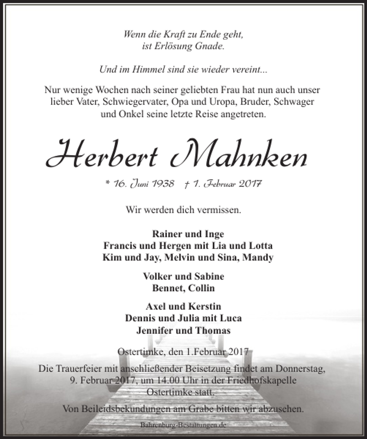 <p>Wenn die Kraft zu Ende geht,<br />ist Erlösung Gnade.<br />Und im Himmel sind sie wieder vereint...<br />Nur wenige Wochen nach seiner geliebten Frau hat nun auch unser<br />lieber Vater, Schwiegervater, Opa und Uropa, Bruder, Schwager<br />und Onkel seine letzte Reise angetreten.</p><p>Herbert Mahnken<br />* 16. Juni 1938 † 1. Februar 2017<br />Wir werden dich vermissen.<br />Rainer und Inge<br />Francis und Hergen mit Lia und Lotta<br />Kim und Jay, Melvin und Sina, Mandy<br />Volker und Sabine<br />Bennet, Collin<br />Axel und Kerstin<br />Dennis und Julia mit Luca<br />Jennifer und Thomas<br />Ostertimke, den 1.Februar 2017<br />Die Trauerfeier mit anschließender Beisetzung findet am Donnerstag,<br />9. Februar 2017, um 14.00 Uhr in der Friedhofskapelle<br />Ostertimke statt.<br />Von Beileidsbekundungen am Grabe bitten wir abzusehen.<br />Bahrenburg-Bestattungen.de</p>