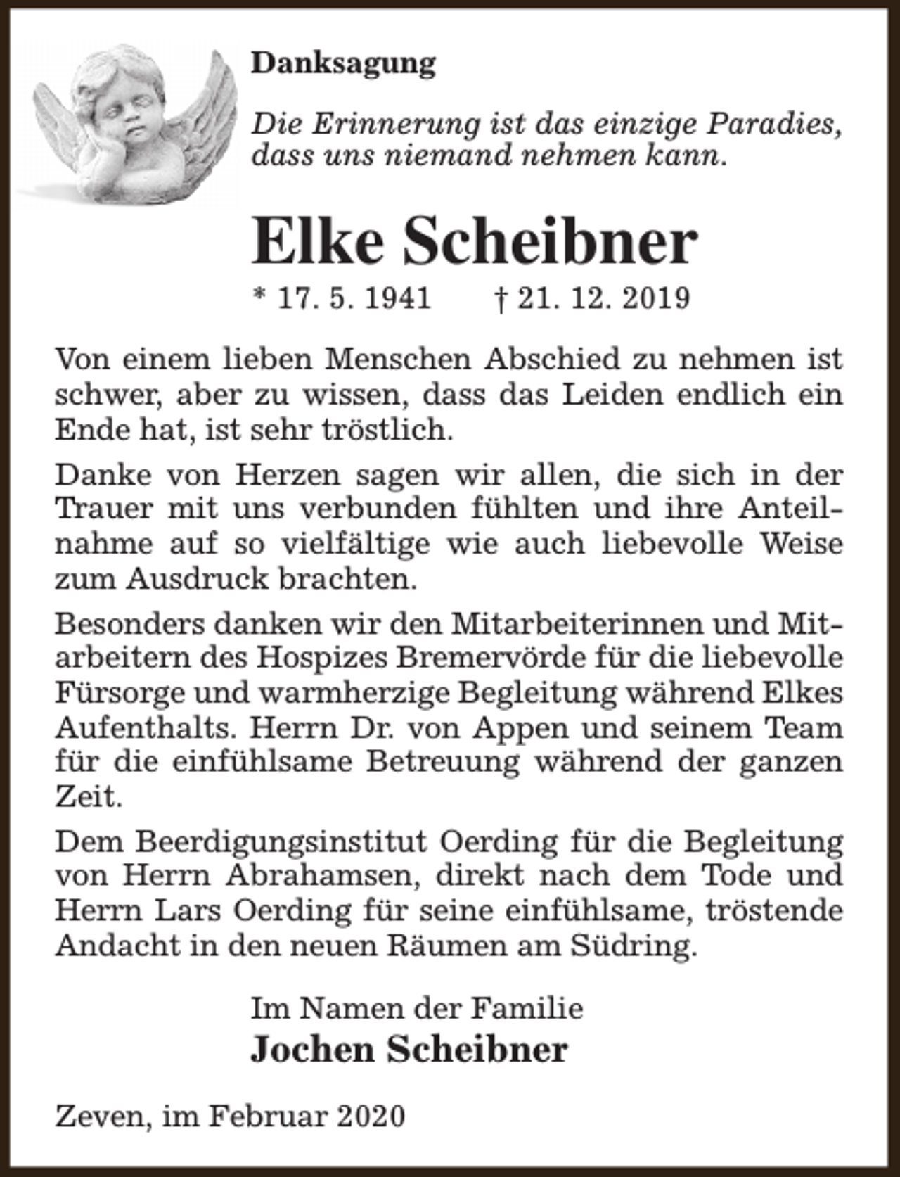 <p>Danksagung<br />Die Erinnerung ist das einzige Paradies,<br />dass uns niemand nehmen kann.</p><p>Elke Scheibner<br />* 17. 5. 1941</p><p>† 21. 12. 2019</p><p>Von einem lieben Menschen Abschied zu nehmen ist<br />schwer, aber zu wissen, dass das Leiden endlich ein<br />Ende hat, ist sehr tröstlich.<br />Danke von Herzen sagen wir allen, die sich in der<br />Trauer mit uns verbunden fühlten und ihre Anteilnahme auf so vielfältige wie auch liebevolle Weise<br />zum Ausdruck brachten.<br />Besonders danken wir den Mitarbeiterinnen und Mitarbeitern des Hospizes Bremervörde für die liebevolle<br />Fürsorge und warmherzige Begleitung während Elkes<br />Aufenthalts. Herrn Dr. von Appen und seinem Team<br />für die einfühlsame Betreuung während der ganzen<br />Zeit.<br />Dem Beerdigungsinstitut Oerding für die Begleitung<br />von Herrn Abrahamsen, direkt nach dem Tode und<br />Herrn Lars Oerding für seine einfühlsame, tröstende<br />Andacht in den neuen Räumen am Südring.<br />Im Namen der Familie</p><p>Jochen Scheibner<br />Zeven, im Februar 2020</p>