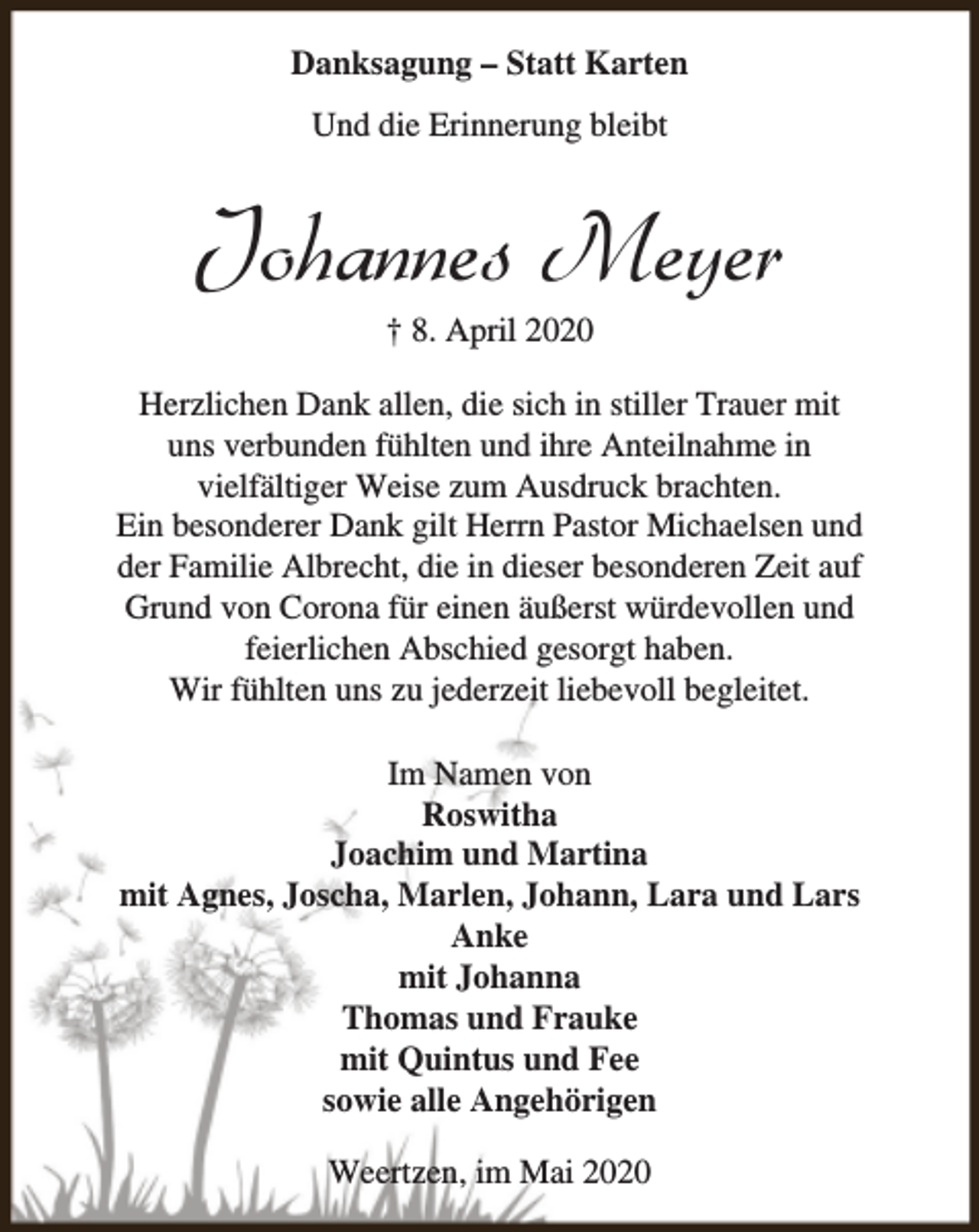 <p>Danksagung – Statt Karten<br />Und die Erinnerung bleibt</p><p>Johannes Meyer<br />† 8. April 2020</p><p>Herzlichen Dank allen, die sich in stiller Trauer mit<br />uns verbunden fühlten und ihre Anteilnahme in<br />vielfältiger Weise zum Ausdruck brachten.<br />Ein besonderer Dank gilt Herrn Pastor Michaelsen und<br />der Familie Albrecht, die in dieser besonderen Zeit auf<br />Grund von Corona für einen äußerst würdevollen und<br />feierlichen Abschied gesorgt haben.<br />Wir fühlten uns zu jederzeit liebevoll begleitet.<br />Im Namen von<br />Roswitha<br />Joachim und Martina<br />mit Agnes, Joscha, Marlen, Johann, Lara und Lars<br />Anke<br />mit Johanna<br />Thomas und Frauke<br />mit Quintus und Fee<br />sowie alle Angehörigen<br />Weertzen, im Mai 2020</p>