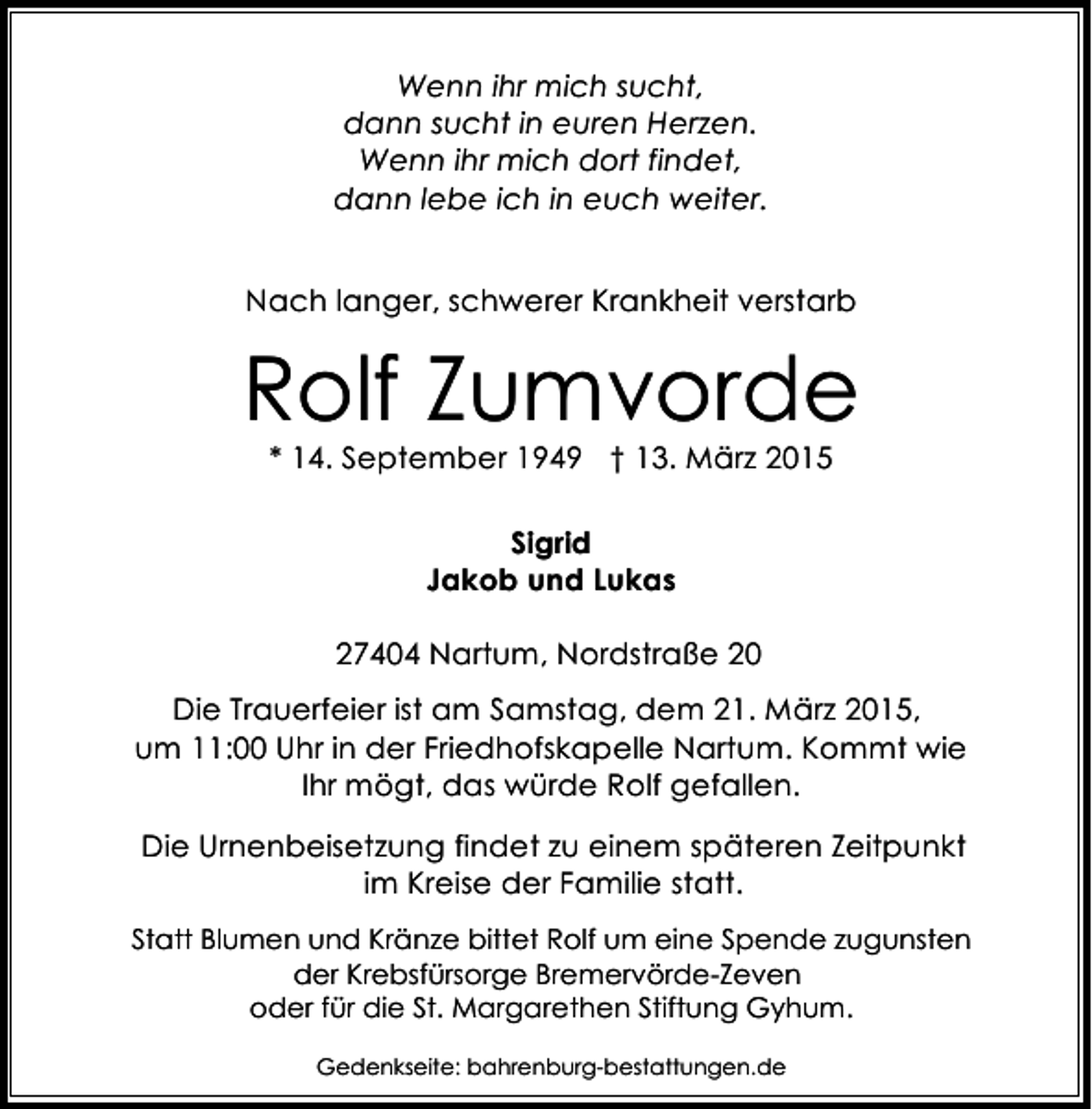 <p>Wenn ihr mich sucht,<br />dann sucht in euren Herzen.<br />Wenn ihr mich dort findet,<br />dann lebe ich in euch weiter.<br />Nach langer, schwerer Krankheit verstarb</p><p>Rolf Zumvorde<br />* 14. September 1949 † 13. März 2015<br />Sigrid<br />Jakob und Lukas<br />27404 Nartum, Nordstraße 20<br />Die Trauerfeier ist am Samstag, dem 21. März 2015,<br />um 11:00 Uhr in der Friedhofskapelle Nartum. Kommt wie<br />Ihr mögt, das würde Rolf gefallen.<br />Die Urnenbeisetzung findet zu einem späteren Zeitpunkt<br />im Kreise der Familie statt.<br />Statt Blumen und Kränze bittet Rolf um eine Spende zugunsten<br />der Krebsfürsorge Bremervörde-Zeven<br />oder für die St. Margarethen Stiftung Gyhum.<br />Gedenkseite: bahrenburg-bestattungen.de</p>