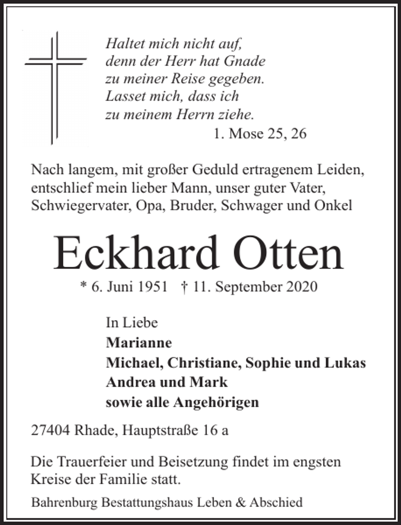 <p>Haltet mich nicht auf,<br />denn der Herr hat Gnade<br />zu meiner Reise gegeben.<br />Lasset mich, dass ich<br />zu meinem Herrn ziehe.<br />1. Mose 25, 26<br />Nach langem, mit großer Geduld ertragenem Leiden,<br />entschlief mein lieber Mann, unser guter Vater,<br />Schwiegervater, Opa, Bruder, Schwager und Onkel</p><p>Eckhard Otten<br />* 6. Juni 1951 † 11. September 2020</p><p>In Liebe<br />Marianne<br />Michael, Christiane, Sophie und Lukas<br />Andrea und Mark<br />sowie alle Angehörigen<br />27404 Rhade, Hauptstraße 16 a<br />Die Trauerfeier und Beisetzung findet im engsten<br />Kreise der Familie statt.<br />Bahrenburg Bestattungshaus Leben &amp; Abschied</p>