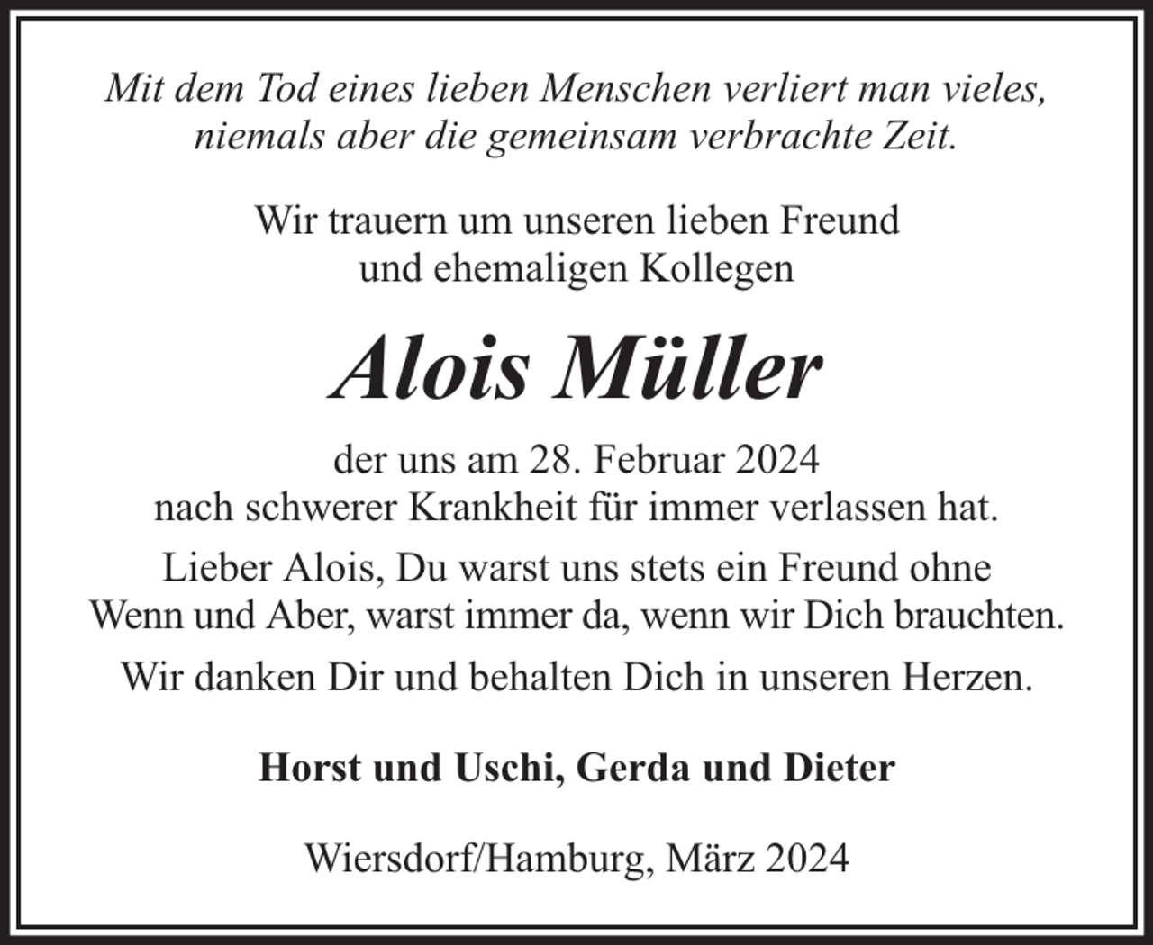 <p>Mit dem Tod eines lieben Menschen verliert man vieles,<br />niemals aber die gemeinsam verbrachte Zeit.<br />Wir trauern um unseren lieben Freund<br />und ehemaligen Kollegen</p><p>Alois Müller<br />der uns am 28. Februar 2024<br />nach schwerer Krankheit für immer verlassen hat.<br />Lieber Alois, Du warst uns stets ein Freund ohne<br />Wenn und Aber, warst immer da, wenn wir Dich brauchten.<br />Wir danken Dir und behalten Dich in unseren Herzen.<br />Horst und Uschi, Gerda und Dieter<br />Wiersdorf/Hamburg, März 2024</p>