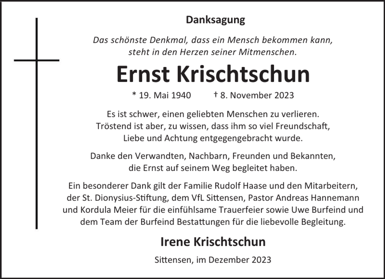 <p>Danksagung<br />Das schönste Denkmal, dass ein Mensch bekommen kann,<br />steht in den Herzen seiner Mitmenschen.</p><p>Ernst Krischtschun<br />* 19. Mai 1940</p><p>† 8. November 2023</p><p>Es ist schwer, einen geliebten Menschen zu verlieren.<br />Tröstend ist aber, zu wissen, dass ihm so viel Freundschaft,<br />Liebe und Achtung entgegengebracht wurde.<br />Danke den Verwandten, Nachbarn, Freunden und Bekannten,<br />die Ernst auf seinem Weg begleitet haben.<br />Ein besonderer Dank gilt der Familie Rudolf Haase und den Mitarbeitern,<br />der St. Dionysius-Stiftung, dem VfL Sittensen, Pastor Andreas Hannemann<br />und Kordula Meier für die einfühlsame Trauerfeier sowie Uwe Burfeind und<br />dem Team der Burfeind Bestattungen für die liebevolle Begleitung.</p><p>Irene Krischtschun<br />Sittensen, im Dezember 2023</p>