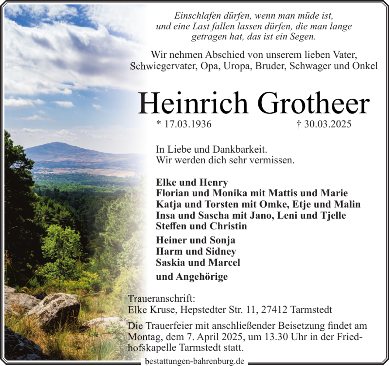 <p>Einschlafen dürfen, wenn man müde ist,<br />und eine Last fallen lassen dürfen, die man lange<br />getragen hat, das ist ein Segen.</p><p>Wir nehmen Abschied von unserem lieben Vater,<br />Schwiegervater, Opa, Uropa, Bruder, Schwager und Onkel</p><p>Heinrich Grotheer<br />* 17.03.1936</p><p>† 30.03.2025</p><p>In Liebe und Dankbarkeit.<br />Wir werden dich sehr vermissen.<br />Elke und Henry<br />Florian und Monika mit Mattis und Marie<br />Katja und Torsten mit Omke, Etje und Malin<br />Insa und Sascha mit Jano, Leni und Tjelle<br />Steffen und Christin<br />Heiner und Sonja<br />Harm und Sidney<br />Saskia und Marcel<br />und Angehörige<br />Trauerranschrift:<br />Elke Kruse, Hepstedter Str. 11, 27412 Tarmstedt<br />Die Trrauerfeier mit anschließender Beisetzung findet am<br />Montaag, dem 7. April 2025, um 13.30 Uhr in der Friedhofskaapelle Tarmstedt statt.<br />bestattungen-bahrenburg.de</p>