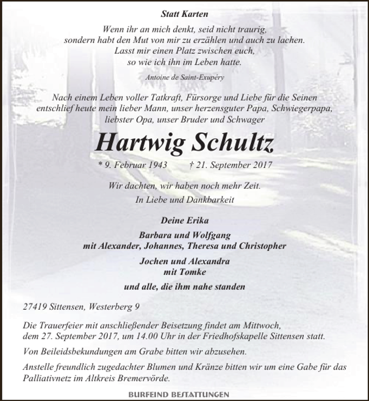 <p>Statt Karten<br />Wenn ihr an mich denkt, seid nicht traurig,<br />sondern habt den Mut von mir zu erzählen und auch zu lachen.<br />Lasst mir einen Platz zwischen euch,<br />so wie ich ihn im Leben hatte.<br />Antoine de Saint-Exupéry</p><p>Nach einem Leben voller Tatkraft, Fürsorge und Liebe für die Seinen<br />entschlief heute mein lieber Mann, unser herzensguter Papa, Schwiegerpapa,<br />liebster Opa, unser Bruder und Schwager</p><p>Hartwig Schultz<br />* 9. Februar 1943</p><p>† 21. September 2017</p><p>Wir dachten, wir haben noch mehr Zeit.<br />In Liebe und Dankbarkeit<br />Deine Erika<br />Barbara und Wolfgang<br />mit Alexander, Johannes, Theresa und Christopher<br />Jochen und Alexandra<br />mit Tomke<br />und alle, die ihm nahe standen<br />27419 Sittensen, Westerberg 9<br />Die Trauerfeier mit anschließender Beisetzung findet am Mittwoch,<br />dem 27. September 2017, um 14.00 Uhr in der Friedhofskapelle Sittensen statt.<br />Von Beileidsbekundungen am Grabe bitten wir abzusehen.<br />Anstelle freundlich zugedachter Blumen und Kränze bitten wir um eine Gabe für das<br />Palliativnetz im Altkreis Bremervörde.<br />Burfeind Bestattungen</p>