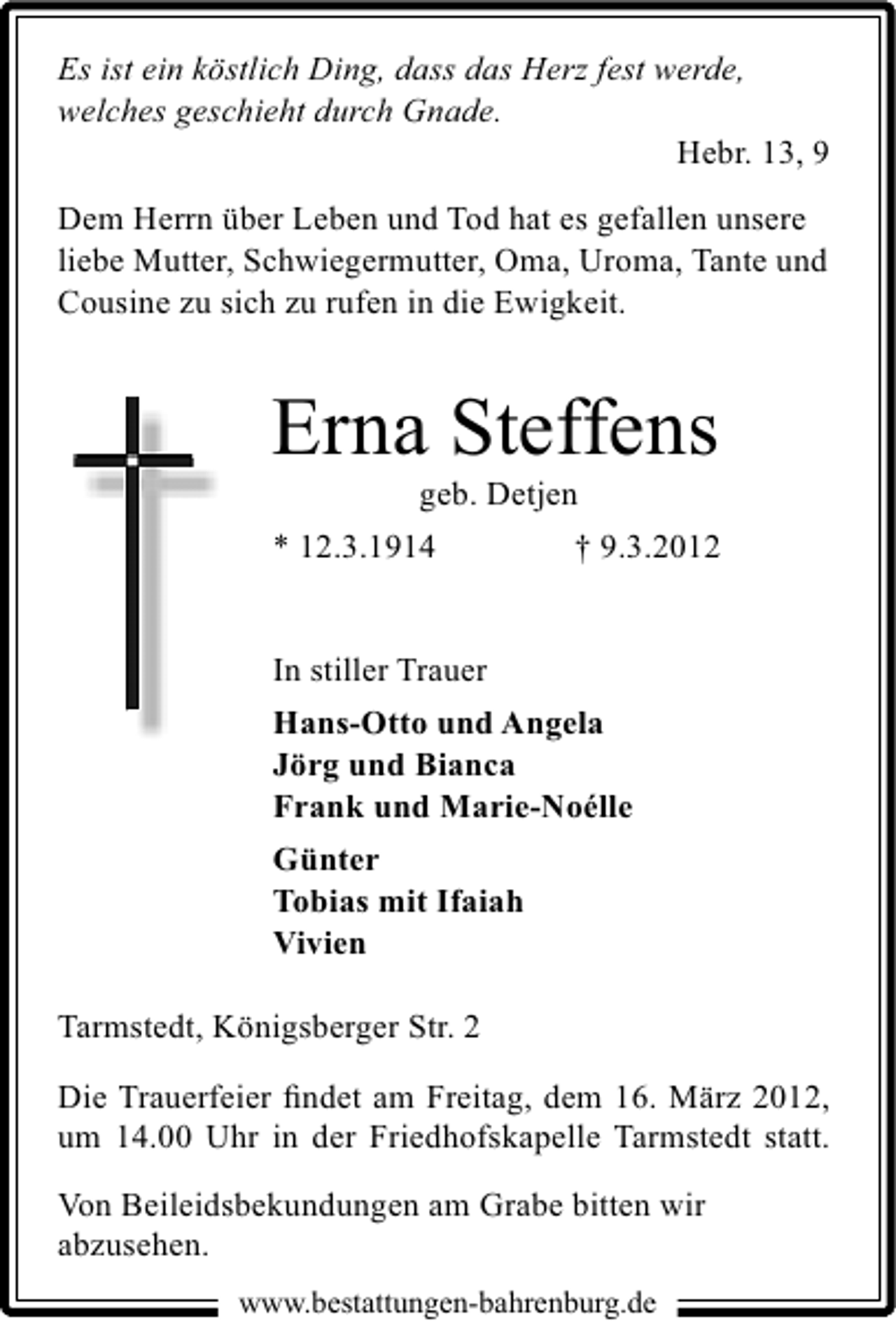 <p>Es ist ein köstlich Ding, dass das Herz fest werde,<br />welches geschieht durch Gnade.<br />Hebr. 13, 9<br />Dem Herrn über Leben und Tod hat es gefallen unsere<br />liebe Mutter, Schwiegermutter, Oma, Uroma, Tante und<br />Cousine zu sich zu rufen in die Ewigkeit.</p>
<p>Erna Steffens</p>
<p>geb. Detjen<br />* 12.3.1914<br />† 9.3.2012<br />In stiller Trauer<br />Hans-Otto und Angela<br />Jörg und Bianca<br />Frank und Marie-Noélle<br />Günter<br />Tobias mit Ifaiah<br />Vivien</p>
<p>Tarmstedt, Königsberger Str. 2<br />Die Trauerfeier ﬁndet am Freitag, dem 16. März 2012,<br />um 14.00 Uhr in der Friedhofskapelle Tarmstedt statt.<br />Von Beileidsbekundungen am Grabe bitten wir<br />abzusehen.<br />www.bestattungen-bahrenburg.de</p>