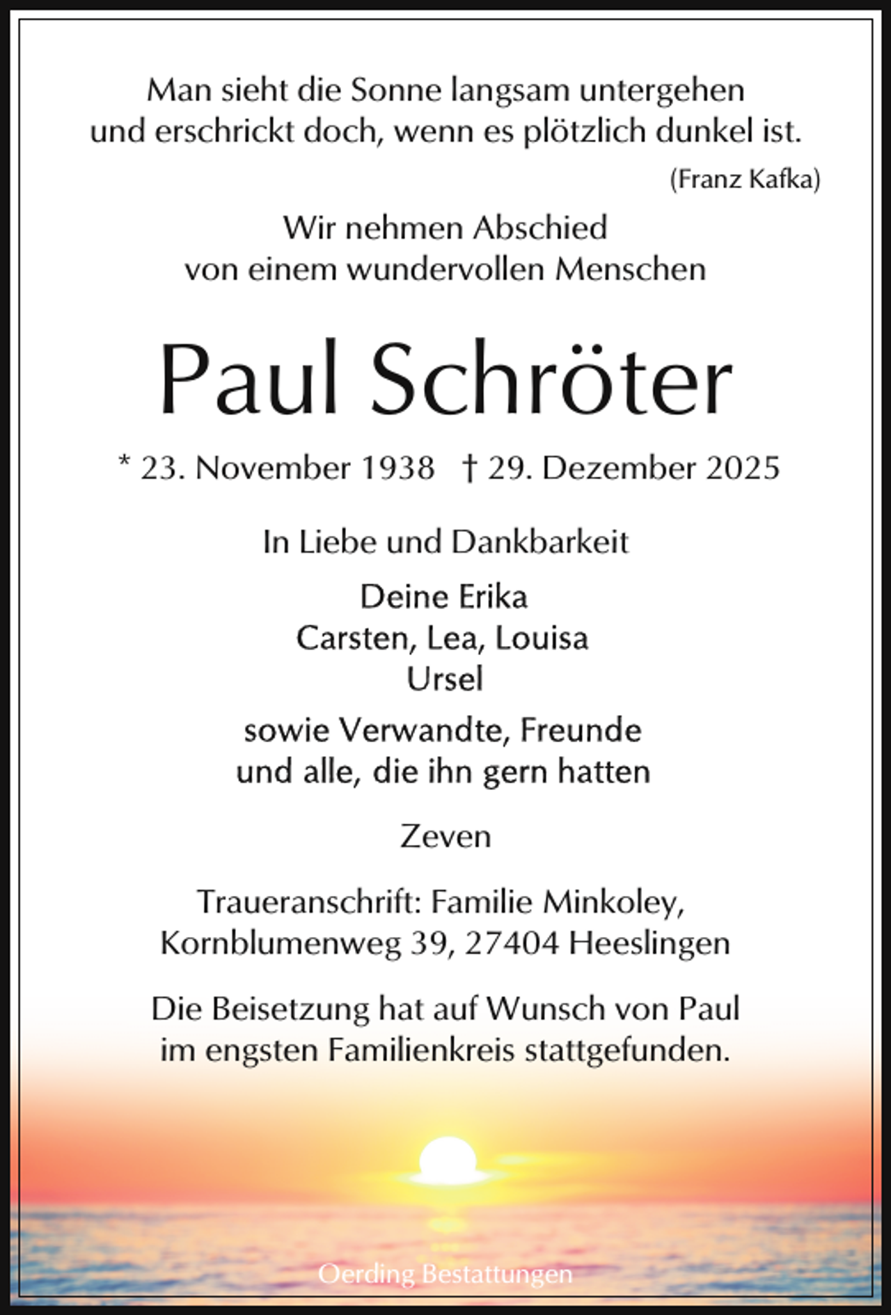 <p>Man sieht die Sonne langsam untergehen<br />und erschrickt doch, wenn es plötzlich dunkel ist.<br />(Franz Kafka)</p><p>Wir nehmen Abschied<br />von einem wundervollen Menschen</p><p>Paul Schröter</p><p>* 23. November 1938 † 29. Dezember 2025<br />In Liebe und Dankbarkeit</p><p>Zeven<br />Traueranschrift: Familie Minkoley,<br />Kornblumenweg 39, 27404 Heeslingen<br />Die Beisetzung hat auf Wunsch von Paul<br />im engsten Familienkreis stattgefunden.</p><p>Oerding Bestattungen</p>
