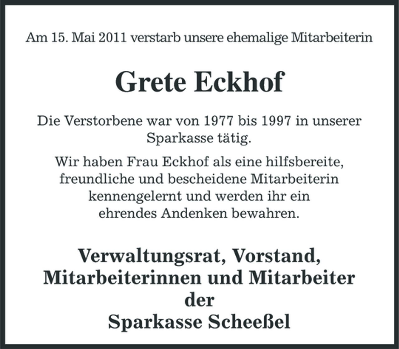 <p>Am 15. Mai 2011 verstarb unsere ehemalige Mitarbeiterin</p><p>Grete Eckhof<br />Die Verstorbene war von 1977 bis 1997 in unserer Sparkasse tätig. Wir haben Frau Eckhof als eine hilfsbereite, freundliche und bescheidene Mitarbeiterin kennengelernt und werden ihr ein ehrendes Andenken bewahren.</p><p>Verwaltungsrat, Vorstand, Mitarbeiterinnen und Mitarbeiter der Sparkasse Scheeßel</p>