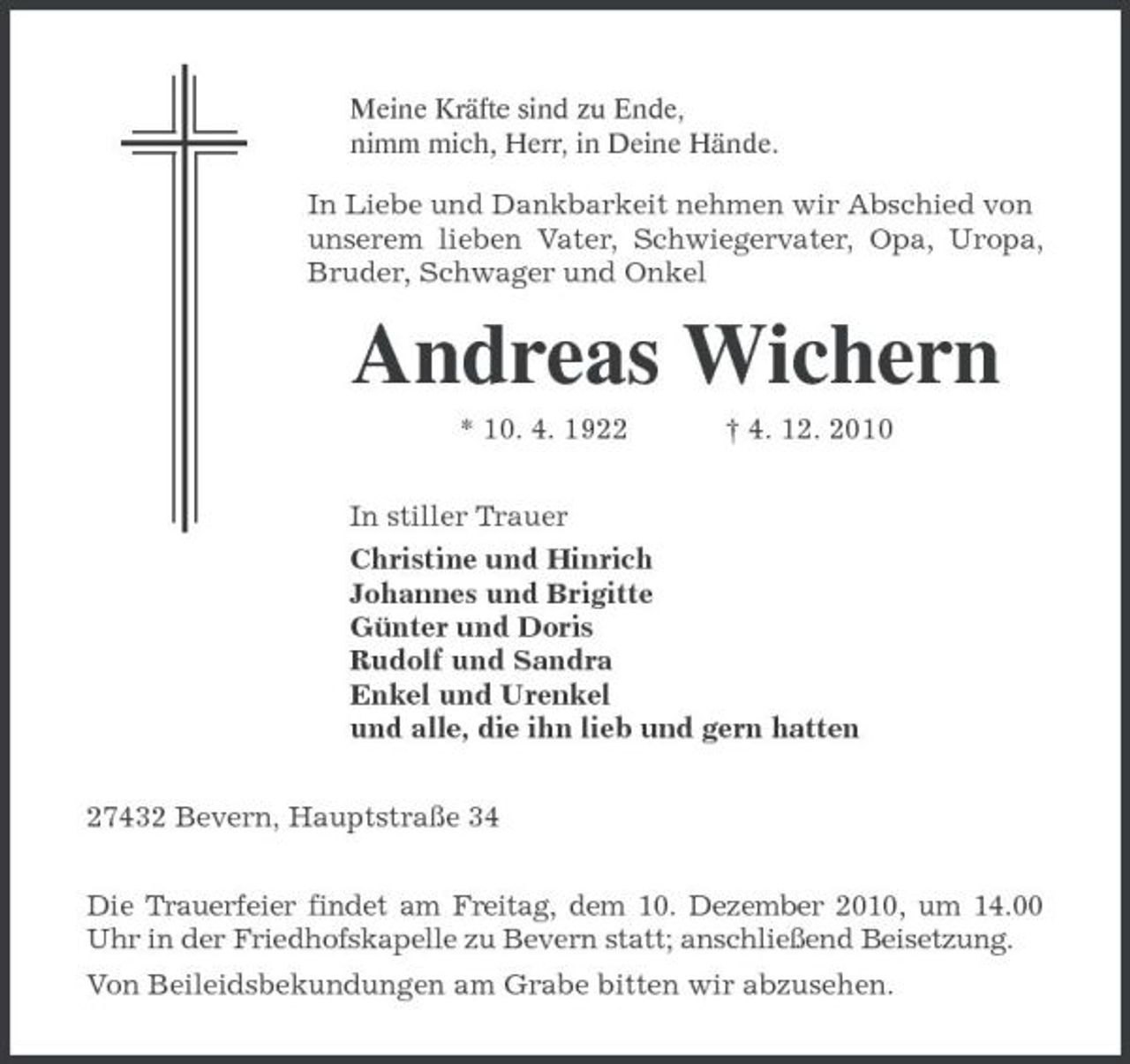<p>Meine Kräfte sind zu Ende, nimm mich, Herr, in Deine Hände.</p><p>In Liebe und Dankbarkeit nehmen wir Abschied von unserem lieben Vater, Schwiegervater, Opa, Uropa, Bruder, Schwager und Onkel</p><p>Andreas Wichern<br />* 10. 4. 1922 † 4. 12. 2010 In stiller Trauer Christine und Hinrich Johannes und Brigitte Günter und Doris Rudolf und Sandra Enkel und Urenkel und alle, die ihn lieb und gern hatten 27432 Bevern, Hauptstraße 34 Die Trauerfeier findet am Freitag, dem 10. Dezember 2010, um 14.00 Uhr in der Friedhofskapelle zu Bevern statt; anschließend Beisetzung. Von Beileidsbekundungen am Grabe bitten wir abzusehen.</p>