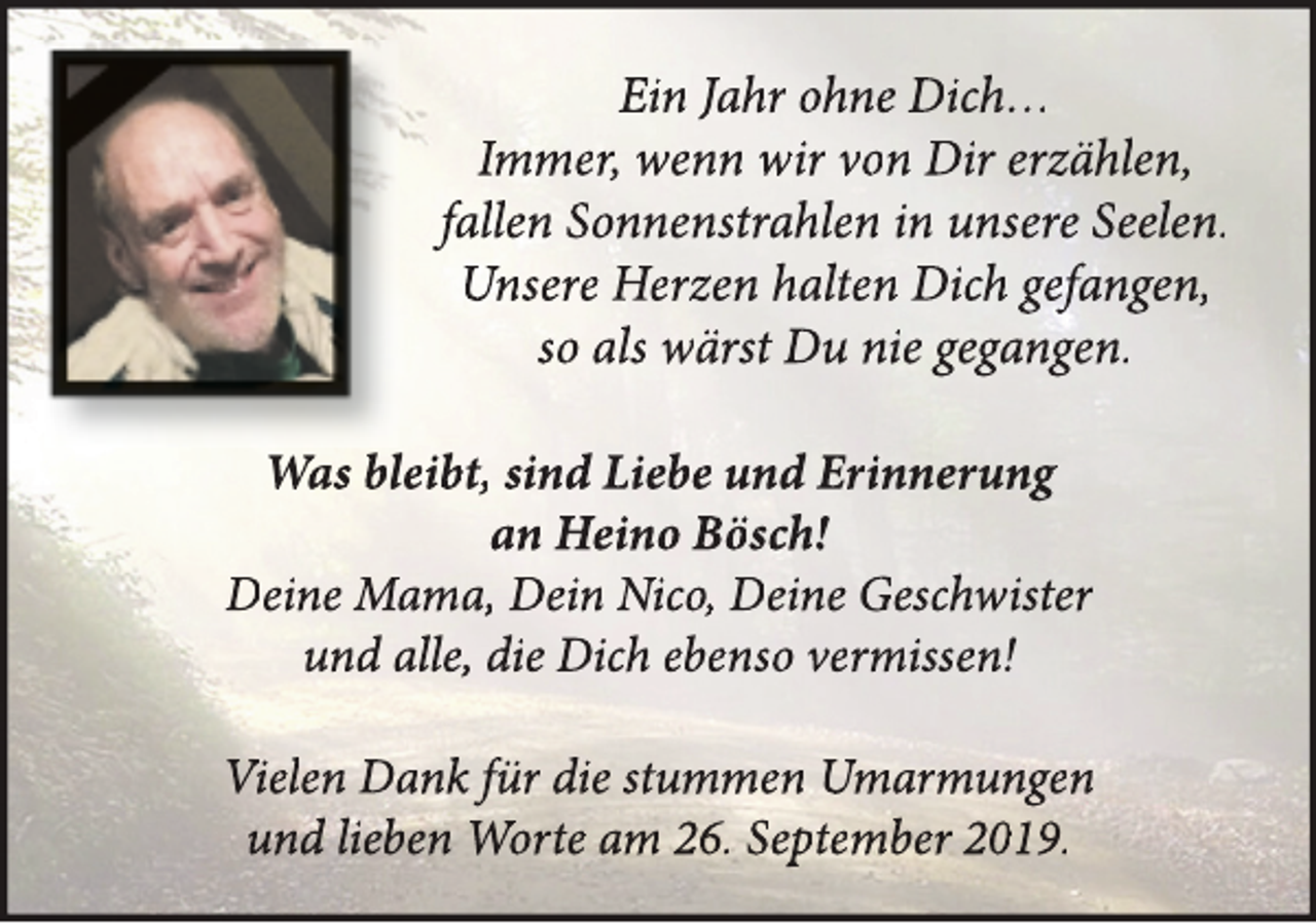 <p>Ein Jahr ohne Dich…<br />Immer, wenn wir von Dir erzählen,<br />fallen Sonnenstrahlen in unsere Seelen.<br />Unsere Herzen halten Dich gefangen,<br />so als wärst Du nie gegangen.<br />Was bleibt, sind Liebe und Erinnerung<br />an Heino Bösch!<br />Deine Mama, Dein Nico, Deine Geschwister<br />und alle, die Dich ebenso vermissen!<br />Vielen Dank für die stummen Umarmungen<br />und lieben Worte am 26. September 2019.</p>