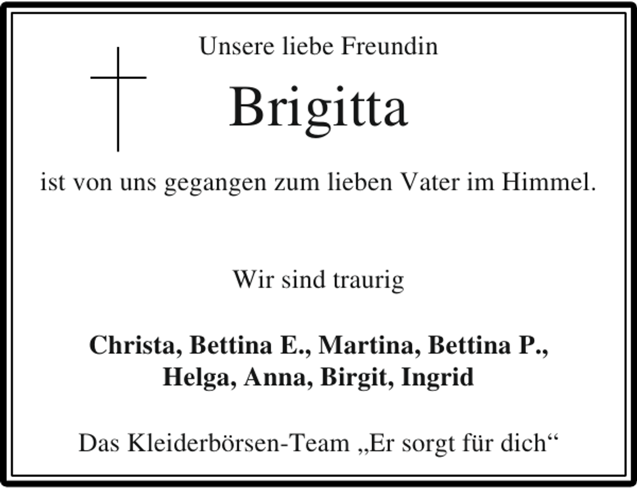 <p>Unsere liebe Freundin</p><p>Brigitta<br />ist von uns gegangen zum lieben Vater im Himmel.<br />Wir sind traurig<br />Christa, Bettina E., Martina, Bettina P.,<br />Helga, Anna, Birgit, Ingrid<br />Das Kleiderbörsen-Team „Er sorgt für dich“</p>