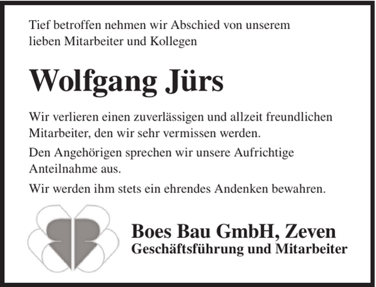<p>Tief betroffen nehmen wir Abschied von unserem<br />lieben Mitarbeiter und Kollegen</p><p>Wolfgang Jürs<br />Wir verlieren einen zuverlässigen und allzeit freundlichen<br />Mitarbeiter, den wir sehr vermissen werden.<br />Den Angehörigen sprechen wir unsere Aufrichtige<br />Anteilnahme aus.<br />Wir werden ihm stets ein ehrendes Andenken bewahren.</p><p>Boes Bau GmbH, Zeven<br />Geschäftsführung und Mitarbeiter</p>