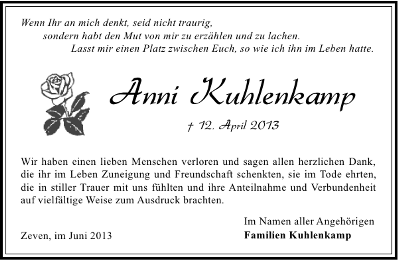 <p>Wenn Ihr an mich denkt, seid nicht traurig,<br />sondern habt den Mut von mir zu erzählen und zu lachen.<br />Lasst mir einen Platz zwischen Euch, so wie ich ihn im Leben hatte.</p><p>Anni Kuhlenkamp<br />† 12. April 2013</p><p>Wir haben einen lieben Menschen verloren und sagen allen herzlichen Dank,<br />die ihr im Leben Zuneigung und Freundschaft schenkten, sie im Tode ehrten,<br />die in stiller Trauer mit uns fühlten und ihre Anteilnahme und Verbundenheit<br />auf vielfältige Weise zum Ausdruck brachten.<br />Zeven, im Juni 2013</p><p>Im Namen aller Angehörigen<br />Familien Kuhlenkamp</p>