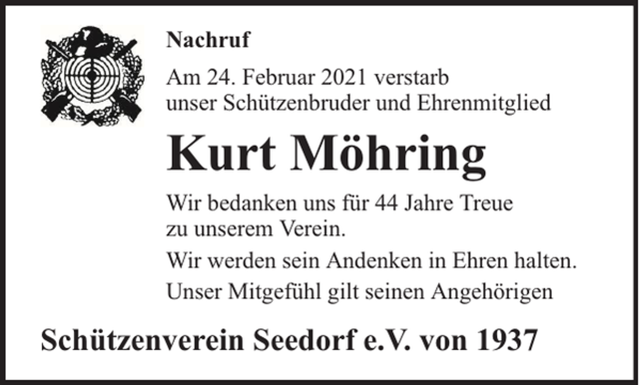 <p>Nachruf<br />Am 24. Februar 2021 verstarb<br />unser Schützenbruder und Ehrenmitglied</p><p>Kurt Möhring</p><p>Wir bedanken uns für 44 Jahre Treue<br />zu unserem Verein.<br />Wir werden sein Andenken in Ehren halten.<br />Unser Mitgefühl gilt seinen Angehörigen</p><p>Schützenverein Seedorf e.V. von 1937</p>