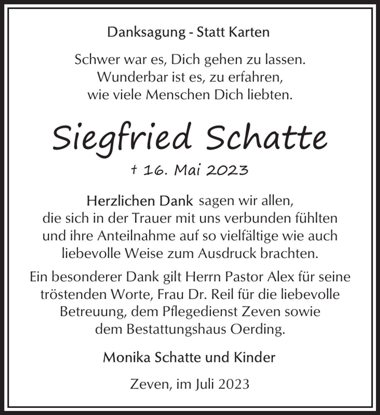 <p>Schwer war es, Dich gehen zu lassen.<br />Wunderbar ist es, zu erfahren,<br />wie viele Menschen Dich liebten.</p><p>Siegfried Schatte<br />† 16. Mai 2023<br />sagen wir allen,<br />die sich in der Trauer mit uns verbunden fühlten<br />und ihre Anteilnahme auf so vielfältige wie auch<br />liebevolle Weise zum Ausdruck brachten.<br />Ein besonderer Dank gilt Herrn Pastor Alex für seine<br />tröstenden Worte, Frau Dr. Reil für die liebevolle<br />Betreuung, dem Pflegedienst Zeven sowie<br />dem Bestattungshaus Oerding.</p><p>Zeven, im Juli 2023</p>