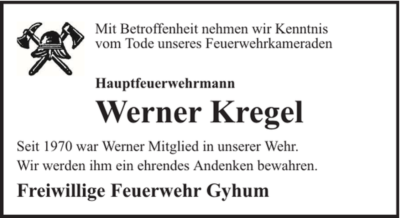 <p>Mit Betroffenheit nehmen wir Kenntnis<br />vom Tode unseres Feuerwehrkameraden<br />Hauptfeuerwehrmann</p><p>Werner Kregel</p><p>Seit 1970 war Werner Mitglied in unserer Wehr.<br />Wir werden ihm ein ehrendes Andenken bewahren.</p><p>Freiwillige Feuerwehr Gyhum</p>