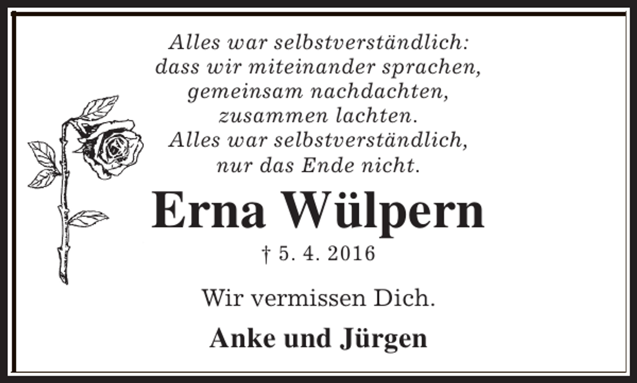 <p>Alles war selbstverständlich:<br />dass wir miteinander sprachen,<br />gemeinsam nachdachten,<br />zusammen lachten.<br />Alles war selbstverständlich,<br />nur das Ende nicht.</p><p>Erna Wülpern<br />† 5. 4. 2016</p><p>Wir vermissen Dich.</p><p>Anke und Jürgen</p>