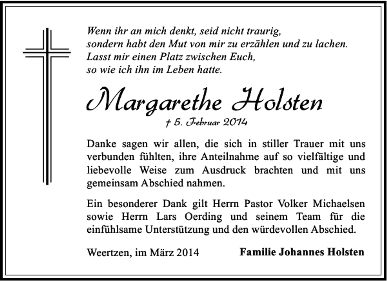 <p>Wenn ihr an mich denkt, seid nicht traurig,<br />sondern habt den Mut von mir zu erzählen und zu lachen.<br />Lasst mir einen Platz zwischen Euch,<br />so wie ich ihn im Leben hatte.</p><p>Margarethe Holsten<br />† 5. Februar 2014</p><p>Danke sagen wir allen, die sich in stiller Trauer mit uns<br />verbunden fühlten, ihre Anteilnahme auf so vielfältige und<br />liebevolle Weise zum Ausdruck brachten und mit uns<br />gemeinsam Abschied nahmen.<br />Ein besonderer Dank gilt Herrn Pastor Volker Michaelsen<br />sowie Herrn Lars Oerding und seinem Team für die<br />einfühlsame Unterstützung und den würdevollen Abschied.<br />Weertzen, im März 2014</p><p>Familie Johannes Holsten</p>